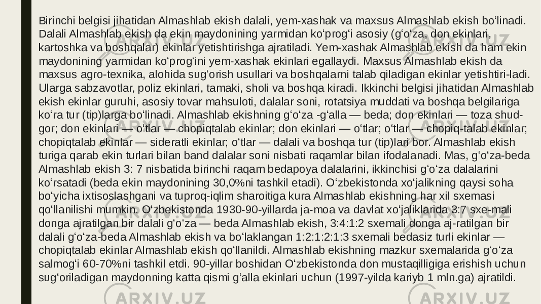 Birinchi belgisi jihatidan Almashlab ekish dalali, yem-xashak va maxsus Almashlab ekish boʻlinadi. Dalali Almashlab ekish da ekin maydonining yarmidan koʻprogʻi asosiy (gʻoʻza, don ekinlari, kartoshka va boshqalar) ekinlar yetishtirishga ajratiladi. Yem-xashak Almashlab ekish da ham ekin maydonining yarmidan koʻprogʻini yem-xashak ekinlari egallaydi. Maxsus Almashlab ekish da maxsus agro-texnika, alohida sugʻorish usullari va boshqalarni talab qiladigan ekinlar yetishtiri-ladi. Ularga sabzavotlar, poliz ekinlari, tamaki, sholi va boshqa kiradi. Ikkinchi belgisi jihatidan Almashlab ekish ekinlar guruhi, asosiy tovar mahsuloti, dalalar soni, rotatsiya muddati va boshqa belgilariga koʻra tur (tip)larga boʻlinadi. Almashlab ekishning gʻoʻza -gʻalla — beda; don ekinlari — toza shud- gor; don ekinlari — oʻtlar — chopiqtalab ekinlar; don ekinlari — oʻtlar; oʻtlar — chopiq-talab ekinlar; chopiqtalab ekinlar — sideratli ekinlar; oʻtlar — dalali va boshqa tur (tip)lari bor. Almashlab ekish turiga qarab ekin turlari bilan band dalalar soni nisbati raqamlar bilan ifodalanadi. Mas, gʻoʻza-beda Almashlab ekish 3: 7 nisbatida birinchi raqam bedapoya dalalarini, ikkinchisi gʻoʻza dalalarini koʻrsatadi (beda ekin maydonining 30,0%ni tashkil etadi). Oʻzbekistonda xoʻjalikning qaysi soha boʻyicha ixtisoslashgani va tuproq-iqlim sharoitiga kura Almashlab ekishning har xil sxemasi qoʻllanilishi mumkin. Oʻzbekistonda 1930-90-yillarda ja-moa va davlat xoʻjaliklarida 3:7 sxe-mali donga ajratilgan bir dalali gʻoʻza — beda Almashlab ekish, 3:4:1:2 sxemali donga aj-ratilgan bir dalali gʻoʻza-beda Almashlab ekish va boʻlaklangan 1:2:1:2:1:3 sxemali bedasiz turli ekinlar — chopiqtalab ekinlar Almashlab ekish qoʻllanildi. Almashlab ekishning mazkur sxemalarida gʻoʻza salmogʻi 60-70%ni tashkil etdi. 90-yillar boshidan Oʻzbekistonda don mustaqilligiga erishish uchun sugʻoriladigan maydonning katta qismi gʻalla ekinlari uchun (1997-yilda kariyb 1 mln.ga) ajratildi. 