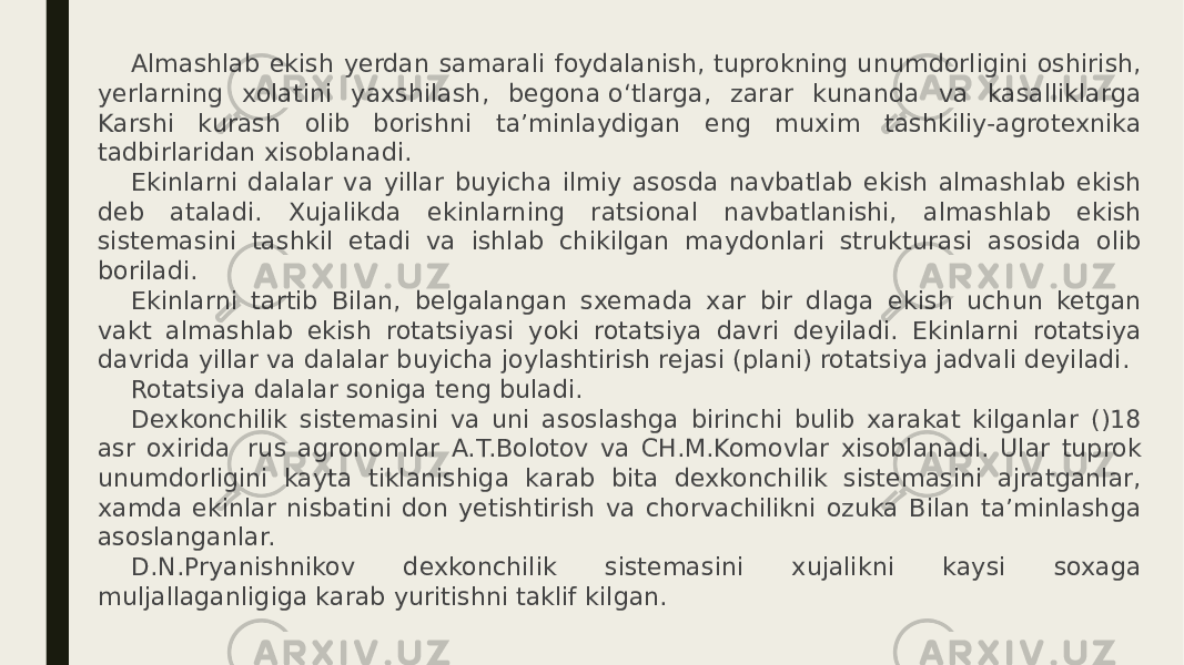 Almashlab ekish yerdan samarali foydalanish, tuprokning unumdorligini oshirish, yerlarning xolatini yaxshilash, begona о‘tlarga, zarar kunanda va kasalliklarga Karshi kurash olib borishni ta’minlaydigan eng muxim tashkiliy-agrotexnika tadbirlaridan xisoblanadi. Ekinlarni dalalar va yillar buyicha ilmiy asosda navbatlab ekish almashlab ekish deb ataladi. Xujalikda ekinlarning ratsional navbatlanishi, almashlab ekish sistemasini tashkil etadi va ishlab chikilgan maydonlari strukturasi asosida olib boriladi. Ekinlarni tartib Bilan, belgalangan sxemada xar bir dlaga ekish uchun ketgan vakt almashlab ekish rotatsiyasi yoki rotatsiya davri deyiladi. Ekinlarni rotatsiya davrida yillar va dalalar buyicha joylashtirish rejasi (plani) rotatsiya jadvali deyiladi. Rotatsiya dalalar soniga teng buladi. Dexkonchilik sistemasini va uni asoslashga birinchi bulib xarakat kilganlar ()18 asr oxirida    rus agronomlar A.T.Bolotov va CH.M.Komovlar xisoblanadi. Ular tuprok unumdorligini kayta tiklanishiga karab bita dexkonchilik sistemasini ajratganlar, xamda ekinlar nisbatini don yetishtirish va chorvachilikni ozuka Bilan ta’minlashga asoslanganlar. D.N.Pryanishnikov dexkonchilik sistemasini xujalikni kaysi soxaga muljallaganligiga karab yuritishni taklif kilgan. 