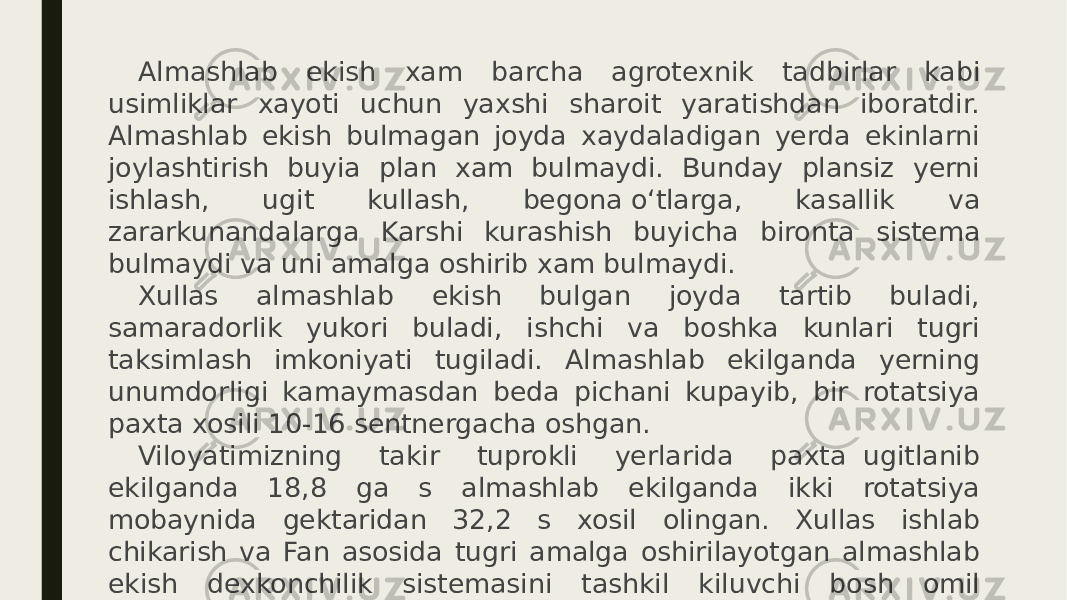 Almashlab ekish xam barcha agrotexnik tadbirlar kabi usimliklar xayoti uchun yaxshi sharoit yaratishdan iboratdir. Almashlab ekish bulmagan joyda xaydaladigan yerda ekinlarni joylashtirish buyia plan xam bulmaydi. Bunday plansiz yerni ishlash, ugit kullash, begona о‘tlarga, kasallik va zararkunandalarga Karshi kurashish buyicha bironta sistema bulmaydi va uni amalga oshirib xam bulmaydi. Xullas almashlab ekish bulgan joyda tartib buladi, samaradorlik yukori buladi, ishchi va boshka kunlari tugri taksimlash imkoniyati tugiladi. Almashlab ekilganda yerning unumdorligi kamaymasdan beda pichani kupayib, bir rotatsiya paxta xosili 10-16 sentnergacha oshgan. Viloyatimizning takir tuprokli yerlarida paxta  ugitlanib ekilganda 18,8 ga s almashlab ekilganda ikki rotatsiya mobaynida gektaridan 32,2 s xosil olingan. Xullas ishlab chikarish va Fan asosida tugri amalga oshirilayotgan almashlab ekish dexkonchilik sistemasini tashkil kiluvchi bosh omil xisoblanadi. 