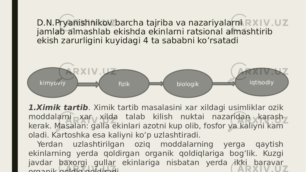 D.N.Pryanishnikov barcha tajriba va nazariyalarni jamlab almashlab ekishda ekinlarni ratsional almashtirib ekish zarurligini kuyidagi 4 ta sababni ko’rsatadi kimyoviy biologik iqtisodiy fizik 1.Ximik tartib . Ximik tartib masalasini xar xildagi usimliklar ozik moddalarni xar xilda talab kilish nuktai nazaridan karash kerak. Masalan: galla ekinlari azotni kup olib, fosfor va kaliyni kam oladi. Kartoshka esa kaliyni ko’p uzlashtiradi. Yerdan uzlashtirilgan oziq moddalarning yerga qaytish ekinlarning yerda qoldirgan organik qoldiqlariga bog’lik. Kuzgi javdar baxorgi gullar ekinlariga nisbatan yerda ikki baravar organik qoldiq qoldiradi. 