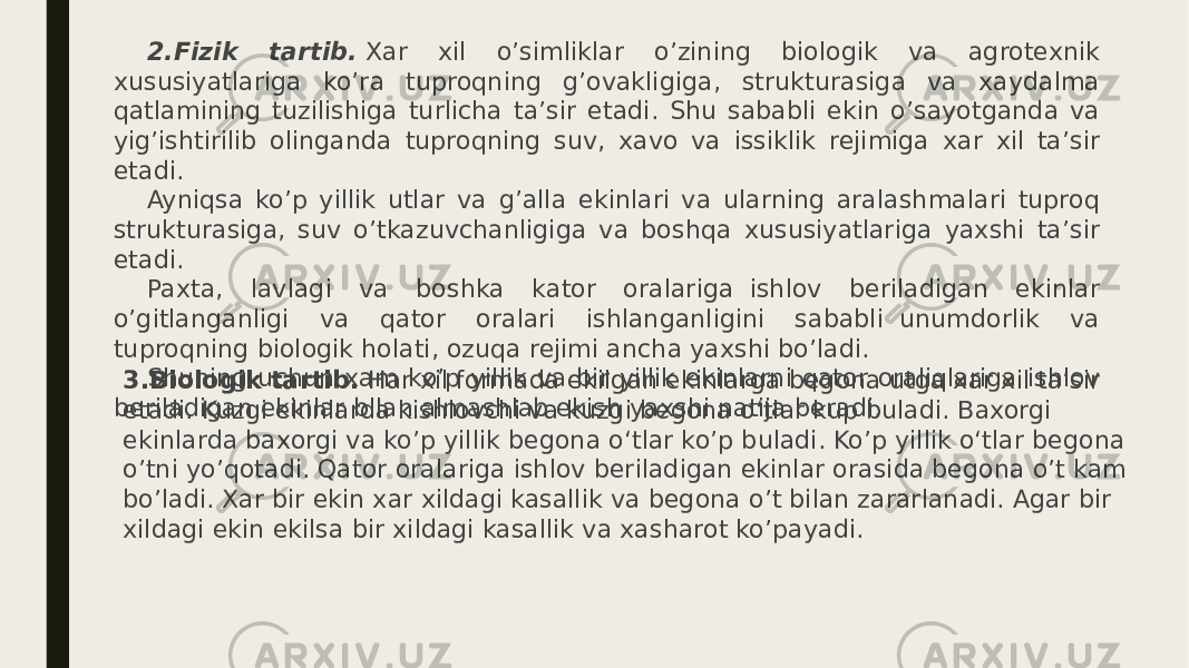 2.Fizik tartib.  Xar xil o’simliklar o’zining biologik va agrotexnik xususiyatlariga ko’ra tuproqning g’ovakligiga, strukturasiga va xaydalma qatlamining tuzilishiga turlicha ta’sir etadi. Shu sababli ekin o’sayotganda va yig’ishtirilib olinganda tuproqning suv, xavo va issiklik rejimiga xar xil ta’sir etadi. Ayniqsa ko’p yillik utlar va g’alla ekinlari va ularning aralashmalari tuproq strukturasiga, suv o’tkazuvchanligiga va boshqa xususiyatlariga yaxshi ta’sir etadi. Paxta, lavlagi va boshka kator oralariga  ishlov beriladigan ekinlar o’gitlanganligi va qator oralari ishlanganligini sababli  unumdorlik va tuproqning biologik holati, ozuqa rejimi ancha yaxshi bo’ladi. Shuning uchun xam ko’p yillik va bir yillik ekinlarni qator oraliqlariga ishlov beriladigan ekinlar bilan almashlab ekish yaxshi natija beradi. 3.Biologik tartib.  Har xil formada ekilgan ekinlarga begona utga xar xil ta’sir etadi. Kuzgi ekinlarda kishlovchi va kuzgi begona о‘tlar kup buladi. Baxorgi ekinlarda baxorgi va ko’p yillik begona о‘tlar ko’p buladi. Ko’p yillik о‘tlar begona o’tni yo’qotadi. Qator oralariga ishlov beriladigan ekinlar orasida begona o’t kam bo’ladi. Xar bir ekin xar xildagi kasallik va begona o’t bilan zararlanadi. Agar bir xildagi ekin ekilsa bir xildagi kasallik va xasharot ko’payadi. 