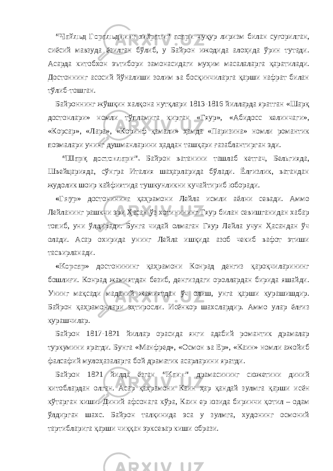 “Чайльд Горальднинг зиёрати” асари ч уқур лиризм билан суғорилган, сиёсий мавзуда ёзилган бўлиб, у Байрон ижодида алоҳида ўрин тутади. Асарда китобхон эътибори замонасидаги муҳим масалаларга қаратилади. Достоннинг асосий йўналиши золим ва босқинчиларга қарши нафрат билан тўлиб-тошган. Байроннинг жўшқин халқона нутқлари 1813-1816 йилларда яратган «Шарқ достонлари» номли тўпламига кирган «Гяур», «Абидосс келинчаги», «Корсар», «Лара», «Коринф қамали» ҳамда «Паризина» номли романтик поэмалари унинг душманларини ҳаддан ташқари ғазаблантирган эди. “Шарқ достонлари”. Байрон ватанини ташлаб кетгач, Бельгияда, Швейцарияда, сўнгра Италия шаҳарларида бўлади. Ёлғизлик, ватандан жудолик шоир кайфиятида тушкунликни кучайтириб юборади. «Гяур » достонининг қаҳрамони Лейла исмли аёлни севади. Аммо Лейланинг рашкчи эри Ҳасан ўз хотинининг Гяур билан севишганидан хабар топиб, уни ўлдиради. Бунга чидай олмаган Гяур Лейла учун Ҳасандан ўч олади. Асар охирида унинг Лейла ишқида азоб чекиб вафот этиши тасвирланади. «Корсар » достонининг қаҳрамони Конрад денгиз қароқчиларининг бошлиғи. Конрад жамиятдан безиб, денгиздаги ороллардан бирида яшайди. Унинг мақсади маданий жамиятдан ўч олиш, унга қарши курашишдир. Байрон қаҳрамонлари эҳтиросли. Исёнкор шахслардир. Аммо улар ёлғиз курашчилар. Байрон 1817-1821 йиллар орасида янги адабий романтик драмалар туркумини яратди. Бунга «Манфред», «Осмон ва Ер», «Каин» номли ажойиб фалсафий мулоҳазаларга бой драматик асарларини яратди. Байрон 1821 йилда ёзган “Каин” драмасининг сюжетини диний китоблардан олган. Асар қаҳрамони Каин ҳар қандай зулмга қарши исён кўтарган киши. Диний афсонага кўра, Каин ер юзида биринчи қотил – одам ўлдирган шахс. Байрон талқинида эса у зулмга, худонинг осмоний тартибларига қарши чиққан эрксевар киши образи. 