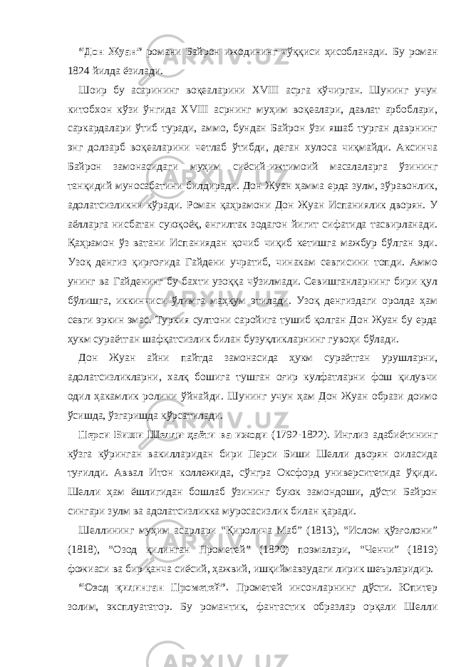 “Дон Жуан” романи Байрон ижодининг чўққиси ҳисобланади. Б у роман 1824 йилда ёзилади. Шоир бу асарининг воқеаларини XVIII асрга кўчирган. Шунинг учун китобхон кўзи ўнгида XVIII асрнинг муҳим воқеалари, давлат арбоблари, саркардалари ўтиб туради, аммо, бундан Байрон ўзи яшаб турган даврнинг энг долзарб воқеаларини четлаб ўтибди, деган хулоса чиқмайди. Аксинча Байрон замонасидаги муҳим сиёсий-ижтимоий масалаларга ўзининг танқидий муносабатини билдиради. Дон Жуан ҳамма ерда зулм, зўравонлик, адолатсизликни кўради. Роман қаҳрамони Дон Жуан Испаниялик дворян. У аёлларга нисбатан суюқоёқ, енгилтак зодагон йигит сифатида тасвирланади. Қаҳрамон ўз ватани Испаниядан қочиб чиқиб кетишга мажбур бўлган эди. Узоқ денгиз қирғоғида Гайдени учратиб, чинакам севгисини топди. Аммо унинг ва Гайденинг бу бахти узоққа чўзилмади. Севишганларнинг бири қул бўлишга, иккинчиси ўлимга маҳкум этилади. Узоқ денгиздаги оролда ҳам севги эркин эмас. Туркия султони саройига тушиб қолган Дон Жуан бу ерда ҳукм сураётган шафқатсизлик билан бузуқликларнинг гувоҳи бўлади. Дон Жуан айни пайтда замонасида ҳукм сураётган урушларни, адолатсизликларни, халқ бошига тушган оғир кулфатларни фош қилувчи одил ҳакамлик ролини ўйнайди. Шунинг учун ҳам Дон Жуан образи доимо ўсишда, ўзгаришда кўрсатилади. Перси Биши Шелли ҳаёти ва ижоди (1792-1822). Инглиз адабиётининг кўзга кўринган вакилларидан бири Перси Биши Шелли дворян оиласида туғилди. Аввал Итон коллежида, сўнгра Оксфорд университетида ўқиди. Шелли ҳам ёшлигидан бошлаб ўзининг буюк замондоши, дўсти Байрон сингари зулм ва адолатсизликка муросасизлик билан қаради. Шеллининг муҳим асарлари “Қиролича Маб” (1813), “Ислом қўзғолони” (1818), “Озод қилинган Прометей” (1820) поэмалари, “Ченчи” (1819) фожиаси ва бир қанча сиёсий, ҳажвий, ишқиймавзудаги лирик шеърларидир. “Озод қилинган Прометей”. Прометей инсонларнинг дўсти. Юпитер золим, эксплуататор. Бу романтик, фантастик образлар орқали Шелли 