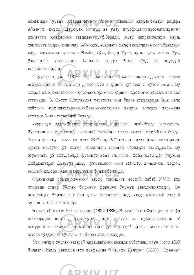 воқеалари туради. Асарда ёзувчи ўзининг севимли қаҳрамонлари рицарь Айвенго. қирол Шерюрак Ричард ва улар атрофидагиперсонажларнинг романтик қиёфасини гавдалантириб,беради. Асар қаҳрамонлари мард, севгисига содиқ кишилар. Айниқса, асардаги халқ вакилларининг образлари жуда мукаммал: қизиқчи Вамба, чўчқабоқар Гурт, хушчақчақ монах Тук, ўрмондаги камончилар бошлиғи жасур Робин Гуд ана шундай персонажлардир. “Пуританлар» (1816 й.) романида Скотт шотландиялик тоғли деҳқонларнинг стюартлар династиясига қарши қўзғолони кўрсатилади. Бу асарда халқ оммасининг қироллик зулмига қарши норозилик ҳаракатини акс эттиради. В. Скотт Шотландия тарихига оид барча асарларида ўша халқ ҳаётини, урф-одатларини,кийим-кечакларини ҳайрон қоларли даражада усталик билан тасвирлаб беради. Француз адабиётида романтизм. Француз адабиётида романтизм йўналишининг негизида инқилоб туфайли юзага келган тартиблар ётади. Илғор француз романтиклари Ж.Санд, В.Гюголар илғор романтиклардир. Булар мавзуни ўз халқи тарихидан, миллий тарихдан ахтардилар. Бу ёзувчилар ўз асарларида француз халқ тилининг бойликларидан унумли фойдаланади, француз шеър тузилишини янги вазнлар, хилма-хил қофия, миллий колорит кенг халқ луғати билан бойитди. Францияда романтизмнинг қарор топишига асосий сабаб XVIII аср охирида содир бўлган биринчи француз буржуа революциясидир. Бу революция Европанинг бир қанча мамлакатларида жуда мураккаб ғоявий курашни юзага келтирди. Виктор Гюго ҳаёти ва ижоди (1802-1885). Виктор Гюго Франциянинг зўр истеъдодли шоири, драматурги, романнависи ва публицистидир. У ижодининг такомили давомида француз тараққийпарвар романтизмининг юксак чўққисига кўтарилган йирик санъаткордир. Ўзи илгари сурган назарий қарашларини амалда исботлаш учун Гюго 1830 йилдаги Июль революцияси арафасида “Марион Делорм” (1829), “Эрнани” 