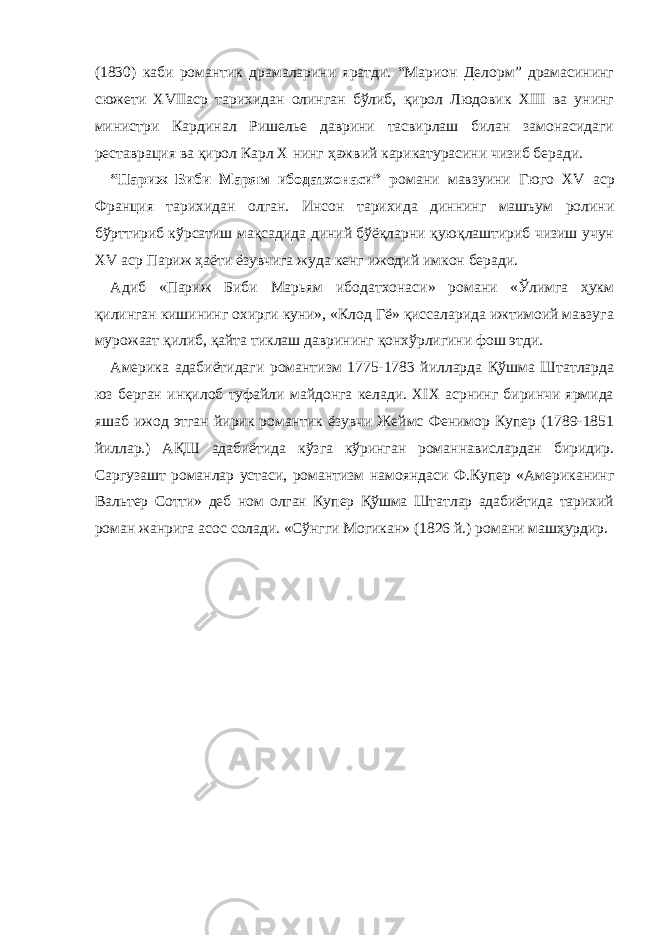 (1830) каби романтик драмаларини яратди. “Марион Делорм” драмасининг сюжети XVIIаср тарихидан олинган бўлиб, қирол Людовик XIII ва унинг министри Кардинал Ришелье даврини тасвирлаш билан замонасидаги реставрация ва қирол Карл Х нинг ҳажвий карикатурасини чизиб беради. “Париж Биби Марям ибодатхонаси” р омани мавзуини Гюго XV аср Франция тарихидан олган. Инсон тарихида диннинг машъум ролини бўрттириб кўрсатиш мақсадида диний бўёқларни қуюқлаштириб чизиш учун XV аср Париж ҳаёти ёзувчига жуда кенг ижодий имкон беради. Адиб «Париж Биби Марьям ибодатхонаси» романи «Ўлимга ҳукм қилинган кишининг охирги куни», «Клод Гё» қиссаларида ижтимоий мавзуга мурожаат қилиб, қайта тиклаш даврининг қонхўрлигини фош этди. Америка адабиётидаги романтизм 1775-1783 йилларда Қўшма Штатларда юз берган инқилоб туфайли майдонга келади. XIX асрнинг биринчи ярмида яшаб ижод этган йирик романтик ёзувчи Жеймс Фенимор Купер (1789-1851 йиллар.) АҚШ адабиётида кўзга кўринган романнавислардан биридир. Саргузашт романлар устаси, романтизм намояндаси Ф.Купер «Американинг Вальтер Сотти» деб ном олган Купер Қўшма Штатлар адабиётида тарихий роман жанрига асос солади. «Сўнгги Могикан» (1826 й.) романи машҳурдир. 