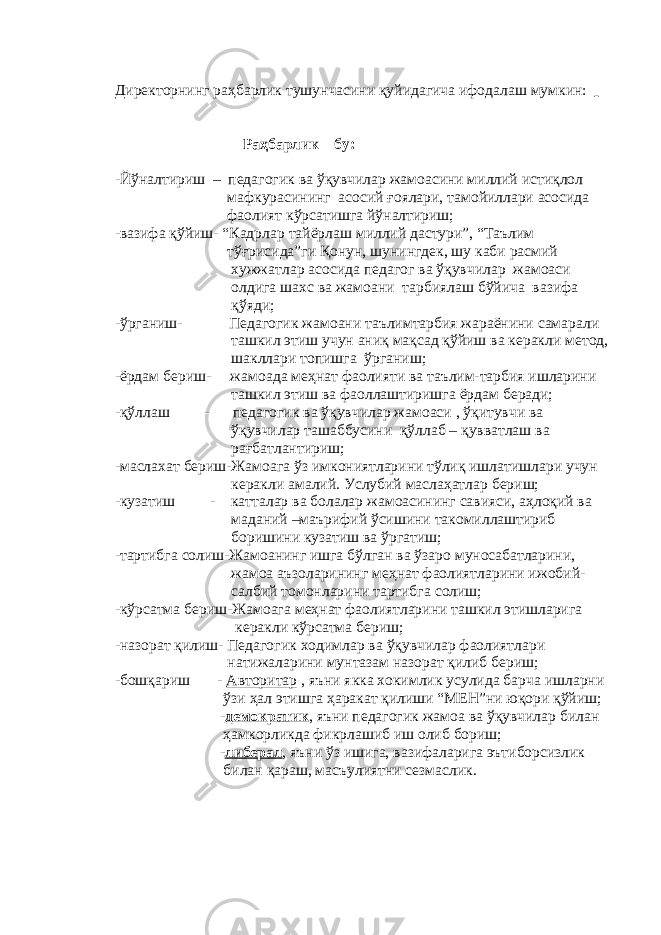 Директорнинг раҳбарлик тушунчасини қуйидагича ифодалаш мумкин: Раҳбарлик – бу: -Йўналтириш – педагогик ва ўқувчилар жамоасини миллий истиқлол мафкурасининг асосий ғоялари, тамойиллари асосида фаолият кўрсатишга йўналтириш; -вазифа қўйиш- “Кадрлар тайёрлаш миллий дастури”, “Таълим тўғрисида”ги Қонун, шунингдек, шу каби расмий хужжатлар асосида педагог ва ўқувчилар жамоаси олдига шахс ва жамоани тарбиялаш бўйича вазифа қўяди; -ўрганиш- Педагогик жамоани таълимтарбия жараёнини самарали ташкил этиш учун аниқ мақсад қўйиш ва керакли метод, шакллари топишга ўрганиш; -ёрдам бериш- жамоада меҳнат фаолияти ва таълим-тарбия ишларини ташкил этиш ва фаоллаштиришга ёрдам беради; -қўллаш - педагогик ва ўқувчилар жамоаси , ўқитувчи ва ўқувчилар ташаббусини қўллаб – қувватлаш ва рағбатлантириш; -маслахат бериш-Жамоага ўз имкониятларини тўлиқ ишлатишлари учун керакли амалий. Услубий маслаҳатлар бериш; -кузатиш - катталар ва болалар жамоасининг савияси, аҳлоқий ва маданий –маърифий ўсишини такомиллаштириб боришини кузатиш ва ўргатиш; -тартибга солиш-Жамоанинг ишга бўлган ва ўзаро муносабатларини, жамоа аъзоларининг меҳнат фаолиятларини ижобий- салбий томонларини тартибга солиш; -кўрсатма бериш-Жамоага меҳнат фаолиятларини ташкил этишларига керакли кўрсатма бериш; -назорат қилиш- Педагогик ходимлар ва ўқувчилар фаолиятлари натижаларини мунтазам назорат қилиб бериш; -бошқариш - Авторитар , яъни якка хокимлик усулида барча ишларни ўзи ҳал этишга ҳаракат қилиши “МЕН”ни юқори қўйиш; - демократик , яъни педагогик жамоа ва ўқувчилар билан ҳамкорликда фикрлашиб иш олиб бориш; - либерал , яъни ўз ишига, вазифаларига эътиборсизлик билан қараш, масъулиятни сезмаслик. 