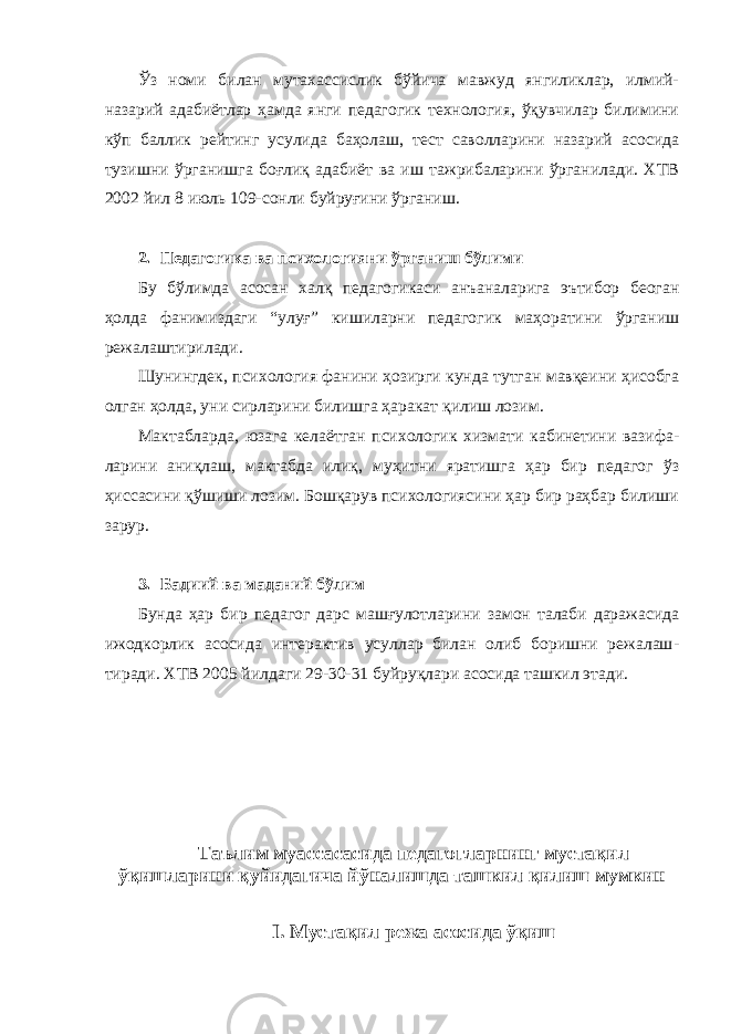 Ўз номи билан мутахассислик бўйича мавжуд янгиликлар, илмий- назарий адабиётлар ҳамда янги педагогик технология, ўқувчилар билимини кўп баллик рейтинг усулида баҳолаш, тест саволларини назарий асосида тузишни ўрганишга боғлиқ адабиёт ва иш тажрибаларини ўрганилади. ХТВ 2002 йил 8 июль 109-сонли буйруғини ўрганиш. 2. Педагогика ва психологияни ўрганиш бўлими Бу бўлимда асосан халқ педагогикаси анъаналарига эътибор беоган ҳолда фанимиздаги “улуғ” кишиларни педагогик маҳоратини ўрганиш режалаштирилади. Шунингдек, психология фанини ҳозирги кунда тутган мавқеини ҳисобга олган ҳолда, уни сирларини билишга ҳаракат қилиш лозим. Мактабларда, юзага келаётган психологик хизмати кабинетини вазифа - ла рини аниқлаш, мактабда илиқ, муҳитни яратишга ҳар бир педагог ўз ҳиссасини қўшиши лозим. Бошқарув психологиясини ҳар бир раҳбар билиши зарур. 3. Бадиий ва маданий бўлим Бунда ҳар бир педагог дарс машғулотларини замон талаби даражасида ижодкорлик асосида интерактив усуллар билан олиб боришни режалаш - тиради. ХТВ 2005 йилдаги 29-30-31 буйруқлари асосида ташкил этади. Таълим муассасасида педагогларнинг мустақил ўқишларини қуйидагича йўналишда ташкил қилиш мумкин I. Мустақил режа асосида ўқиш 