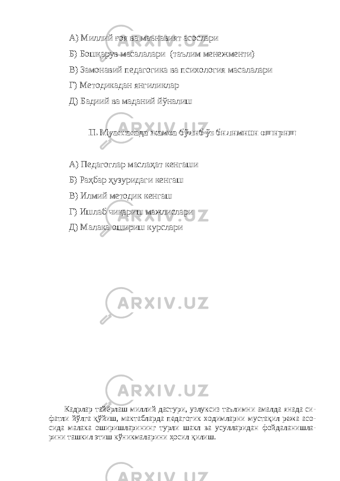 А) Миллий ғоя ва маънавият асослари Б) Бошқарув масалалари (таълим менежменти) В) Замонавий педагогика ва психология масалалари Г) Методикадан янгиликлар Д) Бадиий ва маданий йўналиш II. Муассасада жамоа бўлиб ўз билимини ошириш А) Педагоглар маслаҳат кенгаши Б) Раҳбар ҳузуридаги кенгаш В) Илмий методик кенгаш Г) Ишлаб чиқариш мажлислари Д) Малака ошириш курслари Кадрлар тайёрлаш миллий дастури, узлуксиз таълимни амалда янада си - фат ли йўлга қўйиш, мактабларда педагогик ходимларни мустақил режа асо - си да малака оширишларининг турли шакл ва усулларидан фой даланиш ла - рини ташкил этиш кўникмаларини ҳосил қилиш. 