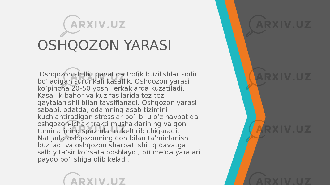 OSHQOZON YARASI   Oshqozon shilliq qavatida trofik buzilishlar sodir bo’ladigan surunkali kasallik. Oshqozon yarasi ko’pincha 20-50 yoshli erkaklarda kuzatiladi. Kasallik bahor va kuz fasllarida tez-tez qaytalanishii bilan tavsiflanadi. Oshqozon yarasi sababi, odatda, odamning asab tizimini kuchlantiradigan stresslar bo’lib, u o’z navbatida oshqozon-ichak trakti mushaklarining va qon tomirlarining spazmlarini keltirib chiqaradi. Natijada oshqozonning qon bilan ta’minlanishi buziladi va oshqozon sharbati shilliq qavatga salbiy ta’sir ko’rsata boshlaydi, bu me’da yaralari paydo bo’lishiga olib keladi. 
