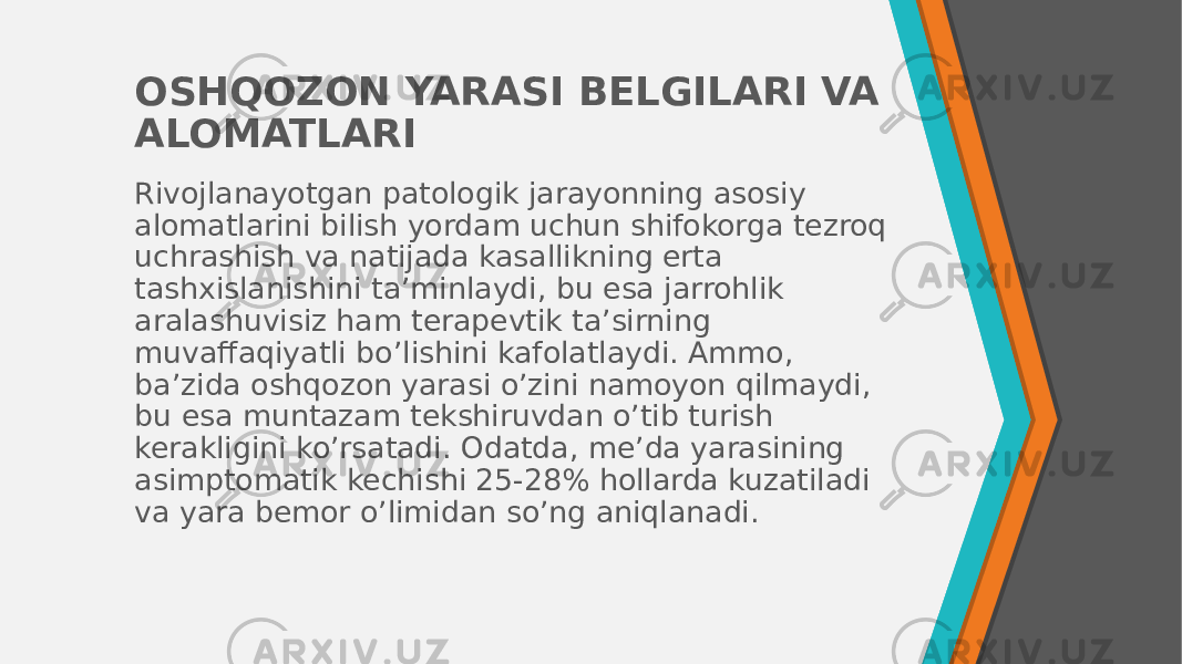 OSHQOZON YARASI BELGILARI VA ALOMATLARI Rivojlanayotgan patologik jarayonning asosiy alomatlarini bilish yordam uchun shifokorga tezroq uchrashish va natijada kasallikning erta tashxislanishini ta’minlaydi, bu esa jarrohlik aralashuvisiz ham terapevtik ta’sirning muvaffaqiyatli bo’lishini kafolatlaydi. Ammo, ba’zida oshqozon yarasi o’zini namoyon qilmaydi, bu esa muntazam tekshiruvdan o’tib turish kerakligini ko’rsatadi. Odatda, me’da yarasining asimptomatik kechishi 25-28% hollarda kuzatiladi va yara bemor o’limidan so’ng aniqlanadi. 