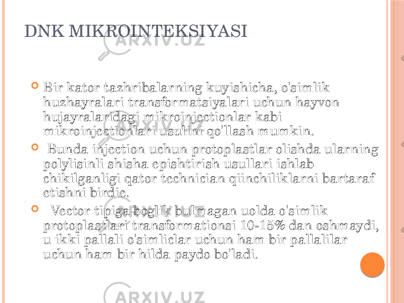 DNK MIKROINTEKSIYASI  Bir kator tazhribalarning kuyishicha, o&#39;simlik huzhayralari transformatsiyalari uchun hayvon hujayralaridagi mikroinjectionlar kabi mikroinjectionlari usulini qo&#39;llash mumkin.  Bunda injection uchun protoplastlar olishda ularning polylisinli shisha epishtirish usullari ishlab chikilganligi qator technician qiinchiliklarni bartaraf etishni birdie.  Vector tipiga boglik bulmagan uolda o&#39;simlik protoplastlari transformationsi 10-15% dan oshmaydi, u ikki pallali o&#39;simliclar uchun ham bir pallalilar uchun ham bir hilda paydo bo&#39;ladi. 