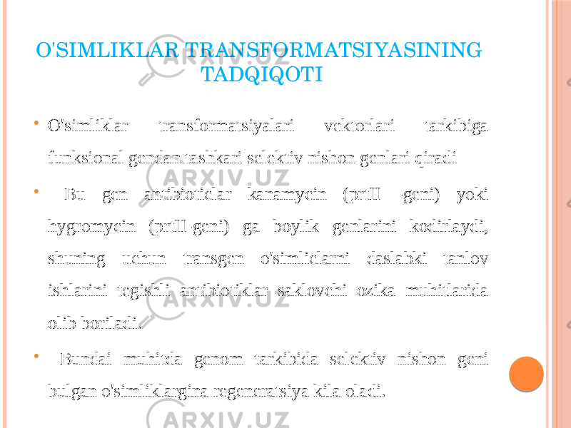 O&#39;SIMLIKLAR TRANSFORMATSIYASINING TADQIQOTI  O&#39;simliklar transformatsiyalari vektorlari tarkibiga funksional gendan tashkari selektiv nishon genlari qiradi  Bu gen antibioticlar kanamycin (prtII -geni) yoki hygromycin (prtII-geni) ga boylik genlarini kodirlaydi, shuning uchun transgen o&#39;simliclarni daslabki tanlov ishlarini tegishli antibiotiklar saklovchi ozika muhitlarida olib boriladi.  Bundai muhitda genom tarkibida selektiv nishon geni bulgan o&#39;simliklargina regeneratsiya kila oladi. 