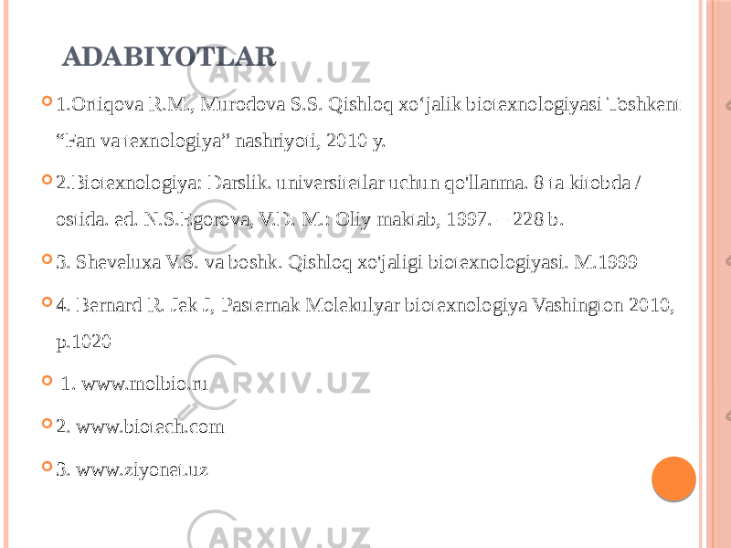 ADABIYOTLAR  1.Ortiqova R.M., Murodova S.S. Qishloq xoʻjalik biotexnologiyasi Toshkent “Fan va texnologiya” nashriyoti, 2010 y.  2.Biotexnologiya: Darslik. universitetlar uchun qo&#39;llanma. 8 ta kitobda / ostida. ed. N.S.Egorova, V.D. M.: Oliy maktab, 1997. – 228 b.  3. Sheveluxa V.S. va boshk. Qishloq xo&#39;jaligi biotexnologiyasi. M.1999  4. Bernard R. Jek J, Pasternak Molekulyar biotexnologiya Vashington 2010, p.1020  1. www.molbio.ru  2. www.biotech.com  3. www.ziyonet.uz 