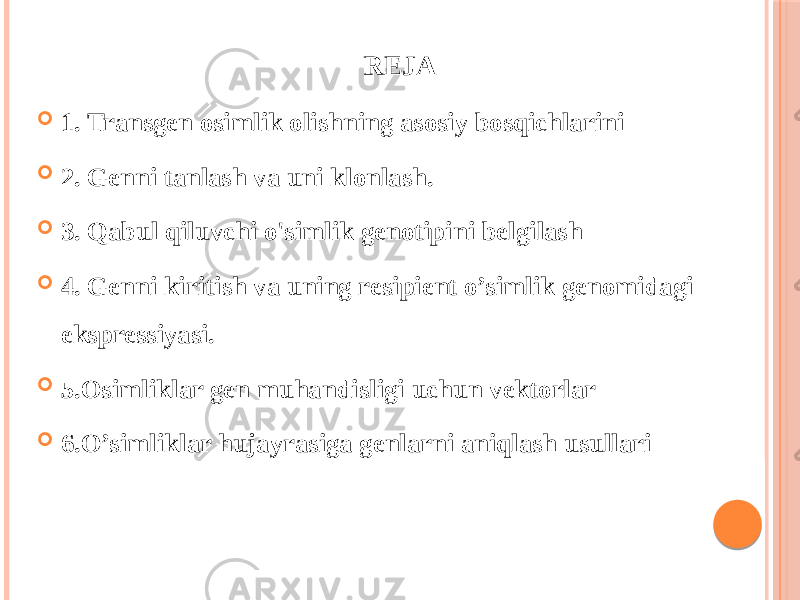 REJA  1. Transgen osimlik olishning asosiy bosqichlarini  2. Genni tanlash va uni klonlash.  3. Qabul qiluvchi o&#39;simlik genotipini belgilash  4. Genni kiritish va uning resipient o’simlik genomidagi ekspressiyasi.  5.Osimliklar gen muhandisligi uchun vektorlar  6.O’simliklar hujayrasiga genlarni aniqlash usullari 