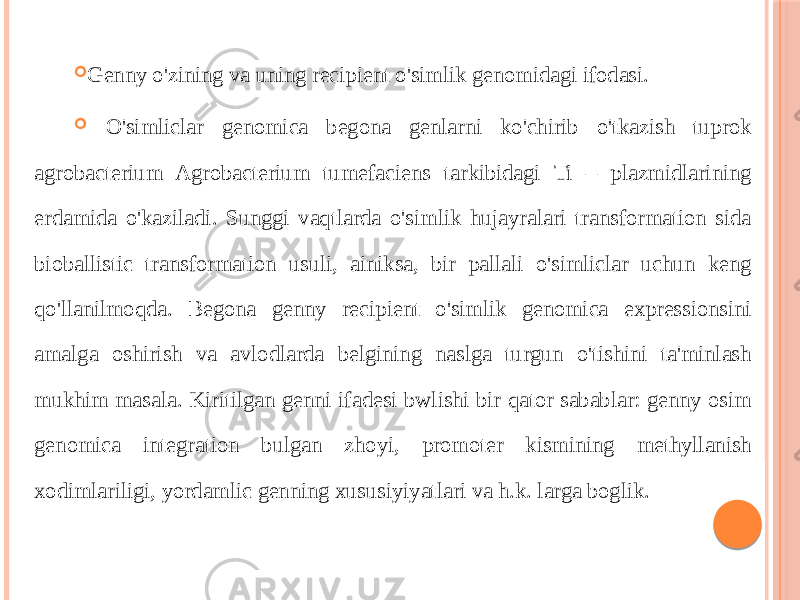  Genny o&#39;zining va uning recipient o&#39;simlik genomidagi ifodasi.  O&#39;simliclar genomica begona genlarni ko&#39;chirib o&#39;tkazish tuprok agrobacterium Agrobacterium tumefaciens tarkibidagi Ti – plazmidlarining erdamida o&#39;kaziladi. Sunggi vaqtlarda o&#39;simlik hujayralari transformation sida bioballistic transformation usuli, ainiksa, bir pallali o&#39;simliclar uchun keng qo&#39;llanilmoqda. Begona genny recipient o&#39;simlik genomica expressionsini amalga oshirish va avlodlarda belgining naslga turgun o&#39;tishini ta&#39;minlash mukhim masala. Kiritilgan genni ifadesi bwlishi bir qator sabablar: genny osim genomica integration bulgan zhoyi, promoter kismining methyllanish xodimlariligi, yordamlic genning xususiyiyatlari va h.k. larga boglik. 