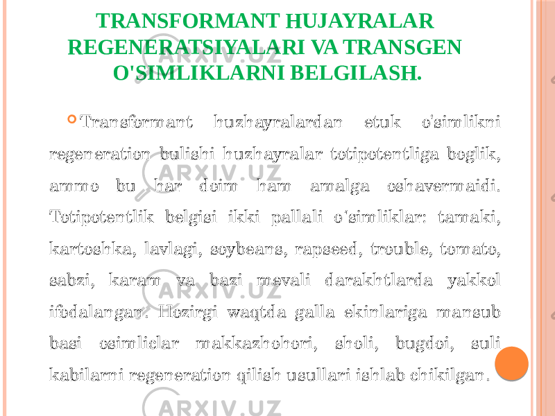 TRANSFORMANT HUJAYRALAR REGENERATSIYALARI VA TRANSGEN O&#39;SIMLIKLARNI BELGILASH.  Transformant huzhayralardan etuk o&#39;simlikni regeneration bulishi huzhayralar totipotentliga boglik, ammo bu har doim ham amalga oshavermaidi. Totipotentlik belgisi ikki pallali o simliklar: tamaki, ʻ kartoshka, lavlagi, soybeans, rapseed, trouble, tomato, sabzi, karam va bazi mevali darakhtlarda yakkol ifodalangan. Hozirgi waqtda galla ekinlariga mansub basi osimliclar makkazhohori, sholi, bugdoi, suli kabilarni regeneration qilish usullari ishlab chikilgan. 