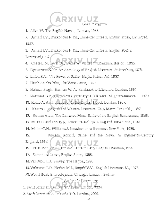 Used literature 1. Allen W. The English Novel., London, 1958. 2. Arnold I.V., Dyakonova N.Ya., Three Centuries of English Prose, Leningrad, 1967. 3. Arnold I.V., Dyakonova N.Ya., Three Centuries of English Poetry. Leningrad,1967. 4. Chase E.M. Jewett A., Evans W. Values in Literature. Boston ., 1965. 5. Dyakonova N.Ya. An Anthology of English Literature. St.Peterburg,1978. 6. Elliott R.C., The Power of Satire: Magic, Ritual, Art, 1960. 7. Heath-Stubbs John, The Verse Satire, 1969. 8. Holman Hugh. Harmon W. A. Handbook to Literature. London , 1992 9. Ивашева В.В. Английская литература XX века. М, Просвещение, 1979. 10. Kettle A. An Introduction to the English Novel. London, 1957. 11. Kearns G. English and Western Literature. USA Macmillan Publ., 1987. 12. Kernan Alvin, The Cankered Muse: Satire of the English Renaissance, 1959. 13. Miles D. and Pooley R. Literature and life in England. New York., 1948. 14. Muller G.H., Williams J. Introduction to literature. New York, 1985. 15. Paulson Ronald, Satire and the Novel in Eighteenth-Century England, 1967. 16. Peter John, Complaint and Satire in Early English Literature, 1956. 17. Sutherland James, English Satire, 1958. 18. Van Moll H.J. Survey. The Hague., 1990. 19. Volosova T.D., Hecker M.I., Rogoff V.V., English Literature. M., 1975. 20. World Book Encycdlopedia. Chicago. London., Sydney. Authentic Literature 1. Swift Jonathan. Gulliver’s Travels. London, 2004. 2. Swift Jonathan. A Tale of a Tub. London, 2000. 53 