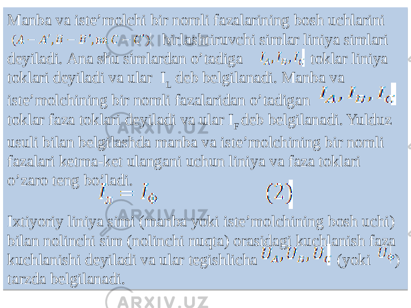 Manba va isteʼmolchi bir nomli fazalarining bosh uchlarini birlashtiruvchi simlar liniya simlari deyiladi. Аna shu simlardan oʼtadiga toklar liniya toklari deyiladi va ular I L deb belgilanadi. Manba va isteʼmolchining bir nomli fazalaridan oʼtadigan toklar faza toklari deyiladi va ular I F deb belgilanadi. Yulduz usuli bilan belgilashda manba va isteʼmolchining bir nomli fazalari ketma-ket ulangani uchun liniya va faza toklari oʼzaro teng boʼladi. Ixtiyoriy liniya simi (manba yoki isteʼmolchining bosh uchi) bilan nolinchi sim (nolinchi nuqta) orasidagi kuchlanish faza kuchlanishi deyiladi va ular tegishlicha (yoki ) tarzda belgilanadi.22 0404 23 251F1709 11 28 44 04251F2304231F08 09 11 4504 25 0E18 05 0A24 28 2309 120E 11 