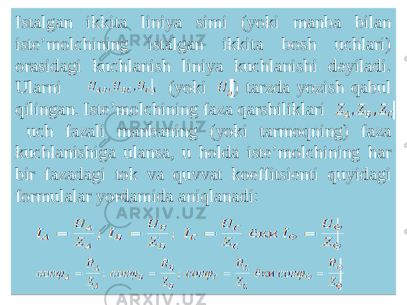 Istalgan ikkita liniya simi (yoki manba bilan isteʼmolchining istalgan ikkita bosh uchlari) orasidagi kuchlanish liniya kuchlanishi deyiladi. Ularni (yoki ) tarzda yozish qabul qilingan. Isteʼmolchining faza qarshiliklari uch fazali manbaning (yoki tarmoqning) faza kuchlanishiga ulansa, u holda isteʼmolchining har bir fazadagi tok va quvvat koeffitsienti quyidagi formulalar yordamida aniqlanadi: 2818 0918 0A 010806 20 04 0E 12 23 050A0D16 01 01 