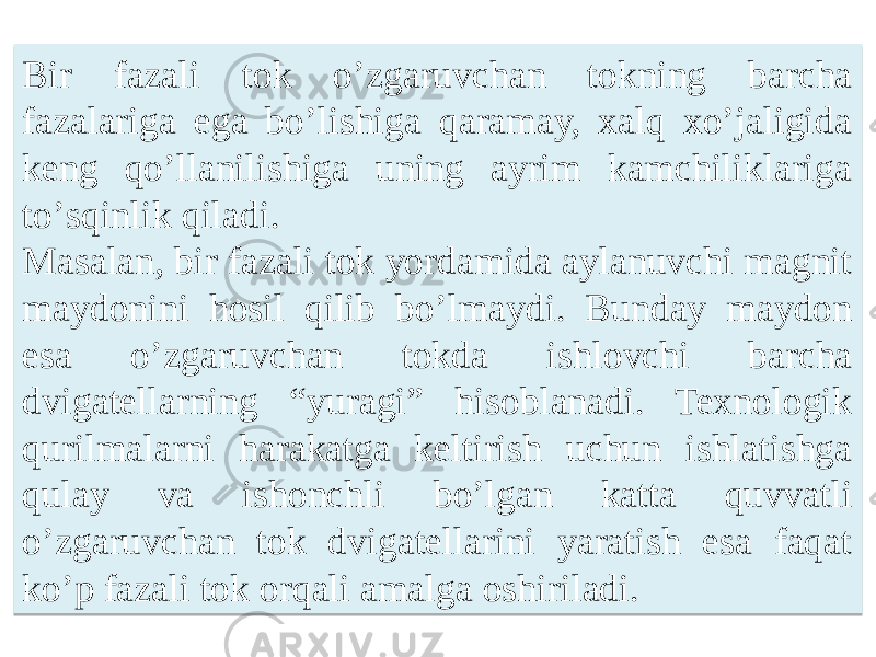 Bir fazali tok oʼzgaruvchan tokning barcha fazalariga ega boʼlishiga qaramay, xalq xoʼjaligida keng qoʼllanilishiga uning ayrim kamchiliklariga toʼsqinlik qiladi. Masalan, bir fazali tok yordamida aylanuvchi magnit maydonini hosil qilib boʼlmaydi. Bunday maydon esa oʼzgaruvchan tokda ishlovchi barcha dvigatellarning “yuragi” hisoblanadi. Texnologik qurilmalarni harakatga keltirish uchun ishlatishga qulay va ishonchli boʼlgan katta quvvatli oʼzgaruvchan tok dvigatellarini yaratish esa faqat koʼp fazali tok orqali amalga oshiriladi.2A 0506 12 110A 22 16 1F 25 20 20 0A 12 