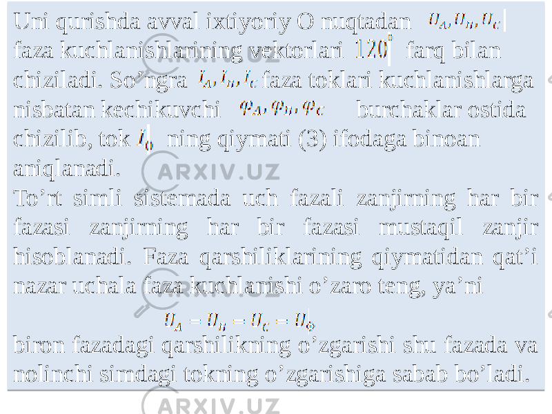 Uni qurishda avval ixtiyoriy O nuqtadan faza kuchlanishlarining vektorlari farq bilan chiziladi. Soʼngra faza toklari kuchlanishlarga nisbatan kechikuvchi burchaklar ostida chizilib, tok ning qiymati (3) ifodaga binoan aniqlanadi. Toʼrt simli sistemada uch fazali zanjirning har bir fazasi zanjirning har bir fazasi mustaqil zanjir hisoblanadi. Faza qarshiliklarining qiymatidan qatʼi nazar uchala faza kuchlanishi oʼzaro teng, yaʼni biron fazadagi qarshilikning oʼzgarishi shu fazada va nolinchi simdagi tokning oʼzgarishiga sabab boʼladi.0110 05 0203 100918 0203 0610 2E 05 030918 1006 23090D0A 100A 