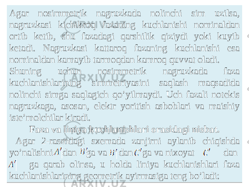 Аgar nosimmetrik nagruzkada nolinchi sim uzilsa, nagruzkasi kichikroq fazaning kuchlanishi nominaldan ortib ketib, shu fazadagi qarshilik qiziydi yoki kuyib ketadi. Nagruzkasi kattaroq fazaning kuchlanishi esa nominaldan kamayib tarmoqdan kamroq quvvat oladi. Shuning uchun nosimmetrik nagruzkada faza kuchlanishlarining simmetriyasini saqlash maqsadida nolinchi simga saqlagich qoʼyilmaydi. Uch fazali notekis nagruzkaga, asosan, elektr yoritish asboblari va maishiy isteʼmolchilar kiradi. Faza va liniya kuchlanishlari orasidagi nisbat. Аgar 2-rasmdagi sxemada zanjirni aylanib chiqishda yoʼnalishni dan ga va dan ga va nixoyat dan ga qarab olinsa, u holda liniya kuchlanishlari faza kuchlanishlarining geometrik ayirmasiga teng boʼladi:43 10060C 0A0D 121F11 100A 3803 120E 100A 10060C 09 22 04 43 170A 04 0C06 120E 