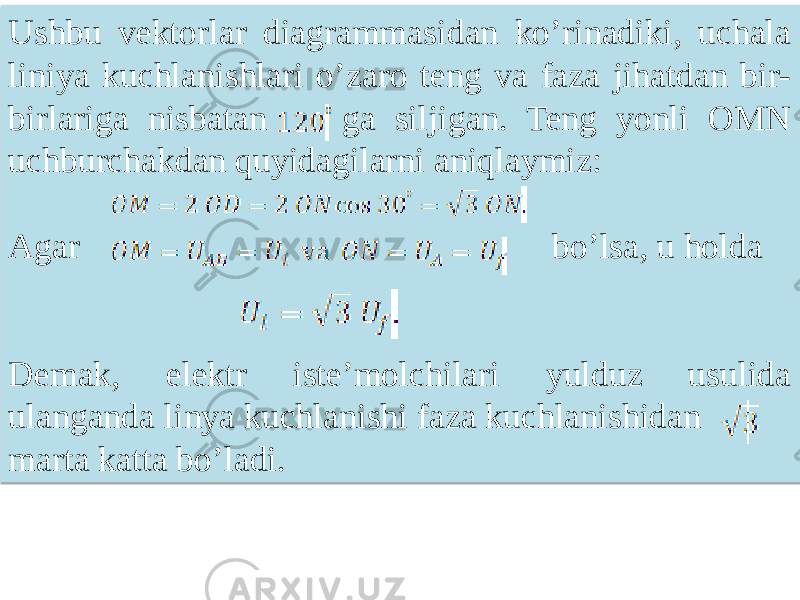 Ushbu vektorlar diagrammasidan koʼrinadiki, uchala liniya kuchlanishlari oʼzaro teng va faza jihatdan bir- birlariga nisbatan ga siljigan. Teng yonli OMN uchburchakdan quyidagilarni aniqlaymiz: Agar bo’lsa, u holda Demak, elektr iste’molchilari yulduz usulida ulanganda linya kuchlanishi faza kuchlanishidan marta katta bo’ladi.01 080910 23 0E 40 32 0E 16 