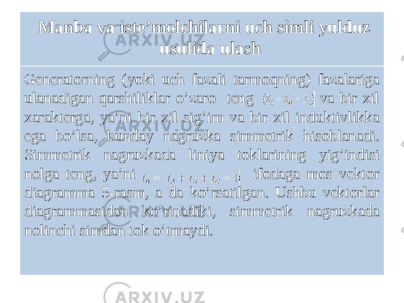 Mаnbа vа iste’molchilаrni uch simli yulduz usulidа ulаsh Generatorning (yoki uch fazali tarmoqning) fazalariga ulanadigan qarshiliklar oʼzaro teng va bir xil xarakterga, yaʼni bir xil sigʼim va bir xil induktivlikka ega boʼlsa, bunday nagruzka simmetrik hisoblanadi. Simmetrik nagruzkada liniya toklarining yigʼindisi nolga teng, yaʼni ifodaga mos vektor diagramma 5-rasm, a da koʼrsatilgan. Ushbu vektorlar diagrammasidan koʼrinadiki, simmetrik nagruzkada nolinchi simdan tok oʼtmaydi. 