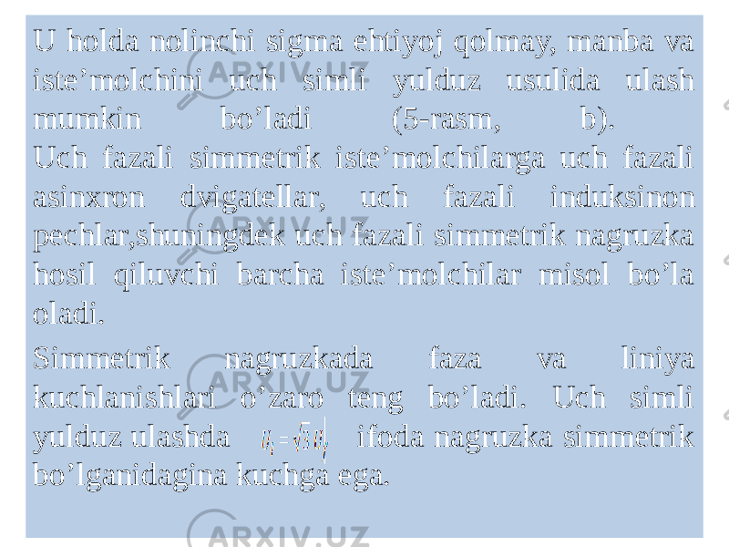 U holda nolinchi sigma ehtiyoj qolmay, manba va isteʼmolchini uch simli yulduz usulida ulash mumkin boʼladi (5-rasm, b). Uch fazali simmetrik isteʼmolchilarga uch fazali asinxron dvigatellar, uch fazali induksinon pechlar,shuningdek uch fazali simmetrik nagruzka hosil qiluvchi barcha isteʼmolchilar misol boʼla oladi. Simmetrik nagruzkada faza va liniya kuchlanishlari oʼzaro teng boʼladi. Uch simli yulduz ulashda ifoda nagruzka simmetrik boʼlganidagina kuchga ega. 