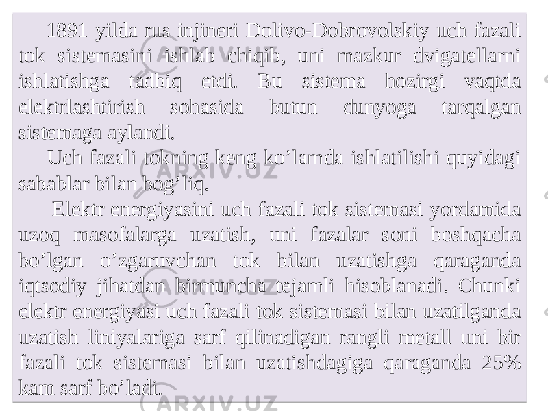 1891 yilda rus injineri Dolivo-Dobrovolskiy uch fazali tok sistemasini ishlab chiqib, uni mazkur dvigatellarni ishlatishga tadbiq etdi. Bu sistema hozirgi vaqtda elektrlashtirish sohasida butun dunyoga tarqalgan sistemaga aylandi. Uch fazali tokning keng koʼlamda ishlatilishi quyidagi sabablar bilan bogʼliq. Elektr energiyasini uch fazali tok sistemasi yordamida uzoq masofalarga uzatish, uni fazalar soni boshqacha boʼlgan oʼzgaruvchan tok bilan uzatishga qaraganda iqtsodiy jihatdan birmuncha tejamli hisoblanadi. Chunki elektr energiyasi uch fazali tok sistemasi bilan uzatilganda uzatish liniyalariga sarf qilinadigan rangli metall uni bir fazali tok sistemasi bilan uzatishdagiga qaraganda 25% kam sarf boʼladi.143031 11 09 1F 1809 04 01 1806 04 1B 0E07 230A24 09 1F 0E07 05 1206 