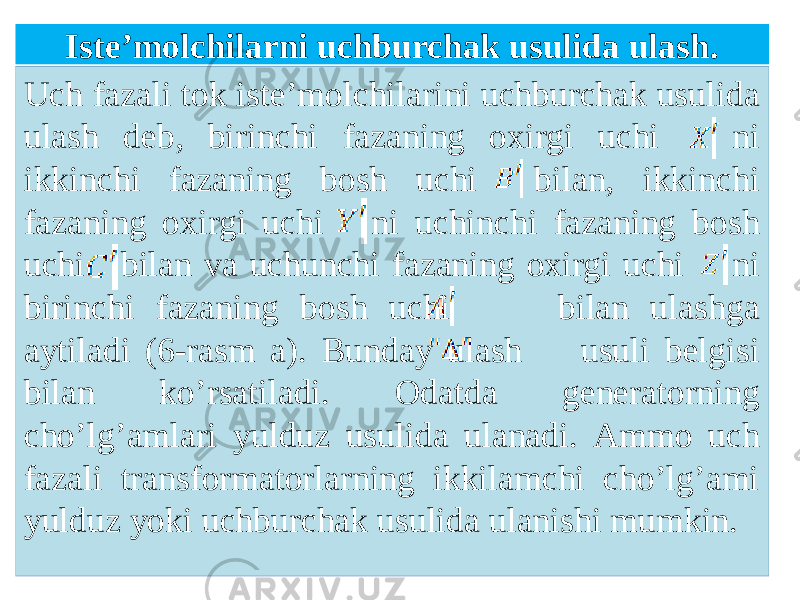 Iste’molchilаrni uchburchаk usulidа ulаsh. Uch fazali tok isteʼmolchilarini uchburchak usulida ulash deb, birinchi fazaning oxirgi uchi ni ikkinchi fazaning bosh uchi bilan, ikkinchi fazaning oxirgi uchi ni uchinchi fazaning bosh uchi bilan va uchunchi fazaning oxirgi uchi ni birinchi fazaning bosh uchi bilan ulashga aytiladi (6-rasm a). Bunday ulash usuli belgisi bilan koʼrsatiladi. Odatda generatorning choʼlgʼamlari yulduz usulida ulanadi. Аmmo uch fazali transformatorlarning ikkilamchi choʼlgʼami yulduz yoki uchburchak usulida ulanishi mumkin. 