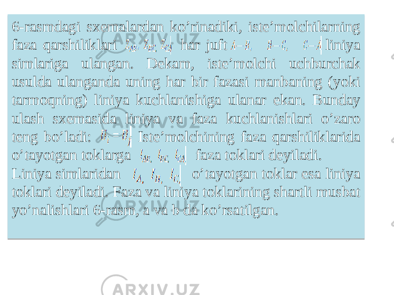 6-rasmdagi sxemalardan koʼrinadiki, isteʼmolchilarning faza qarshiliklari har juft liniya simlariga ulangan. Dekam, isteʼmolchi uchburchak usulda ulanganda uning har bir fazasi manbaning (yoki tarmoqning) liniya kuchlanishiga ulanar ekan. Bunday ulash sxemasida liniya va faza kuchlanishlari oʼzaro teng boʼladi: Isteʼmolchining faza qarshiliklarida oʼtayotgan toklarga faza toklari deyiladi. Liniya simlaridan oʼtayotgan toklar esa liniya toklari deyiladi. Faza va liniya toklarining shartli musbat yoʼnalishlari 6-rasm, a va b da koʼrsatilgan.29 05 1809 0E 11 0E 11 0A 4409 11 17 