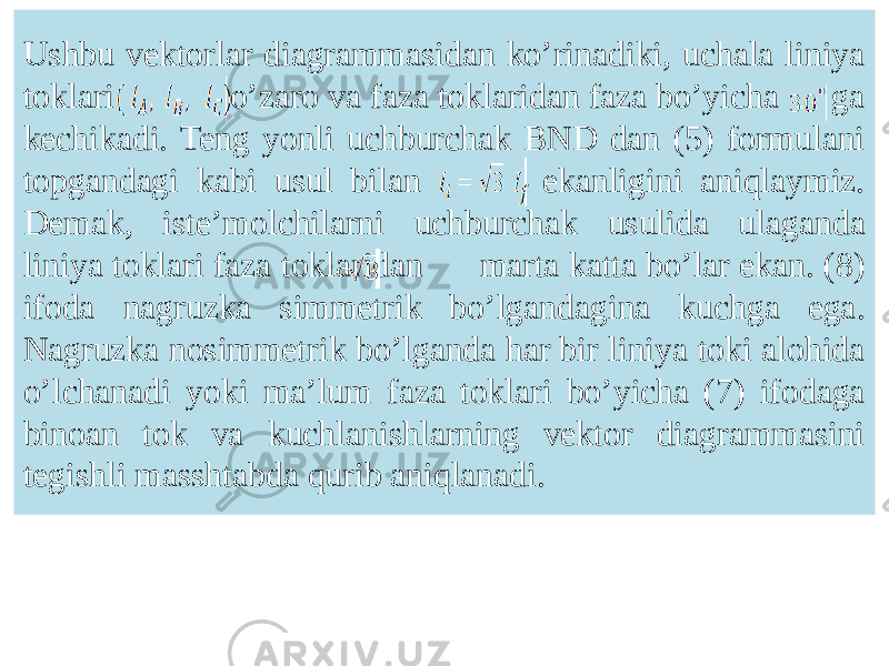 Ushbu vektorlar diagrammasidan koʼrinadiki, uchala liniya toklari oʼzaro va faza toklaridan faza boʼyicha ga kechikadi. Teng yonli uchburchak BND dan (5) formulani topgandagi kabi usul bilan ekanligini aniqlaymiz. Demak, isteʼmolchilarni uchburchak usulida ulaganda liniya toklari faza toklaridan marta katta boʼlar ekan. (8) ifoda nagruzka simmetrik boʼlgandagina kuchga ega. Nagruzka nosimmetrik boʼlganda har bir liniya toki alohida oʼlchanadi yoki maʼlum faza toklari boʼyicha (7) ifodaga binoan tok va kuchlanishlarning vektor diagrammasini tegishli masshtabda qurib aniqlanadi. 