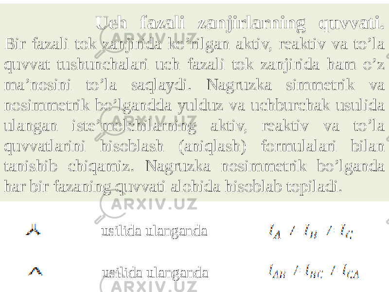  Uch fаzаli zаnjirlаrning quvvаti. Bir fazali tok zanjirida koʼrilgan aktiv, reaktiv va toʼla quvvat tushunchalari uch fazali tok zanjirida ham oʼz maʼnosini toʼla saqlaydi. Nagruzka simmetrik va nosimmetrik boʼlgandda yulduz va uchburchak usulida ulangan isteʼmolchilarning aktiv, reaktiv va toʼla quvvatlarini hisoblash (aniqlash) formulalari bilan tanishib chiqamiz. Nagruzka nosimmetrik boʼlganda har bir fazaning quvvati alohida hisoblab topiladi. usilida ulanganda usilida ulanganda 