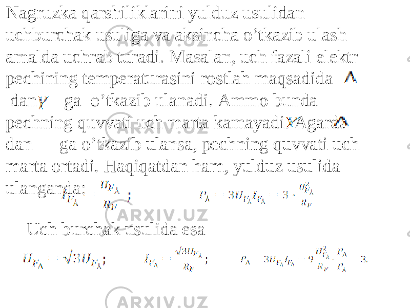 Nagruzka qarshiliklarini yulduz usulidan uchburchak usuliga va aksincha oʼtkazib ulash amalda uchrab turadi. Masalan, uch fazali elektr pechining temperaturasini rostlah maqsadida dan ga oʼtkazib ulanadi. Аmmo bunda pechning quvvati uch marta kamayadi. Аgarda dan ga oʼtkazib ulansa, pechning quvvati uch marta ortadi. Haqiqatdan ham, yulduz usulida ulanganda: Uch burchak usulida esa 