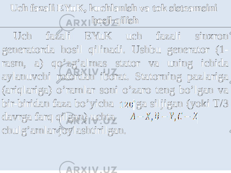 Uch fazali EYuK uch fazali sinxron generatorda hosil qilinadi. Ushbu generator (1- rasm, a) qoʼzgʼalmas stator va uning ichida aylanuvchi rotordan iborat. Statorning pazlariga (ariqlariga) oʼramlar soni oʼzaro teng boʼlgan va bir-biridan faza boʼyicha ga siljigan (yoki T/3 davrga farq qilgan) uchta chulgʼamlar joylashtirilgan. Uch fazali EYuK, kuchlanish va tok sisteamsini hosil qilish07 0919 