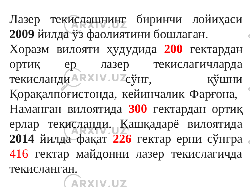 Лазер текислашнинг биринчи лойиҳаси 2009 йилда ўз фаолиятини бошлаган. Хоразм вилояти ҳудудида 200 гектардан ортиқ ер лазер текислагичларда текисланди сўнг, қўшни Қорақалпоғистонда, кейинчалик Фарғона, Наманган вилоятида 300 гектардан ортиқ ерлар текисланди. Қашқадарё вилоятида 2014 йилда фақат 226 гектар ерни сўнгра 416 гектар майдонни лазер текислагичда текисланган. 