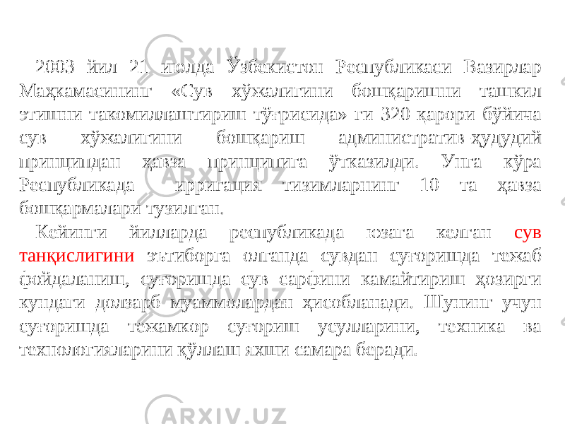 2003 йил 21 июлда Ўзбекистон Республикаси Вазирлар Маҳкамасининг «Сув хўжалигини бошқаришни ташкил этишни такомиллаштириш тўғрисида» ги 320 қарори бўйича сув хўжалигини бошқариш административ-ҳудудий принципдан ҳавза принципига ўтказилди. Унга кўра Республикада ирригация тизимларнинг 10 та ҳавза бошқармалари тузилган. Кейинги йилларда республикада юзага келган сув танқислигини эътиборга олганда сувдан суғоришда тежаб фойдаланиш, суғоришда сув сарфини камайтириш ҳозирги кундаги долзарб муаммолардан ҳисобланади. Шунинг учун суғоришда тежамкор суғориш усулларини, техника ва технологияларини қўллаш яхши самара беради. 