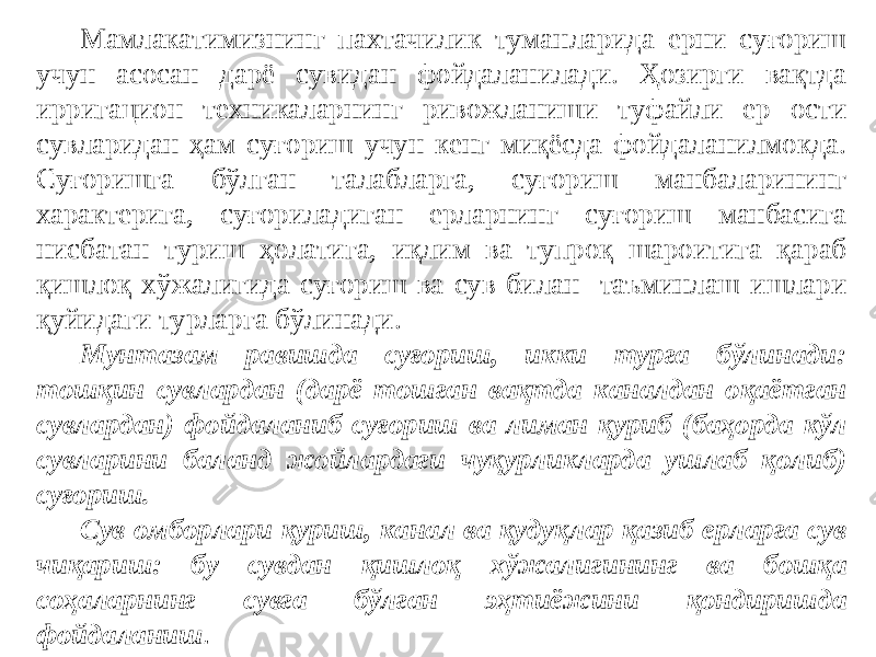 Мамлакатимизнинг пахтачилик туманларида ерни суғориш учун асосан дарё сувидан фойдаланилади. Ҳозирги вақтда ирригацион техникаларнинг ривожланиши туфайли ер ости сувларидан ҳам суғориш учун кенг миқёсда фойдаланилмокда. Суғоришга бўлган талабларга, суғориш манбаларининг характерига, суғориладиган ерларнинг суғориш манбасига нисбатан туриш ҳолатига, иқлим ва тупроқ шароитига қараб қишлоқ хўжалигида суғориш ва сув билан таъминлаш ишлари қуйидаги турларга бўлинади. Мунтазам равишда суғориш, икки турга бўлинади: тошқин сувлардан (дарё тошган вақтда каналдан оқаётган сувлардан) фойдаланиб суғориш ва лиман қуриб (баҳорда кўл сувларини баланд жойлардаги чуқурликларда ушлаб қолиб) суғориш. Сув омборлари қуриш, канал ва қудуқлар қазиб ерларга сув чиқариш: бу сувдан қишлоқ хўжалигининг ва бошқа соҳаларнинг сувга бўлган эҳтиёжини қондиришда фойдаланиш . 