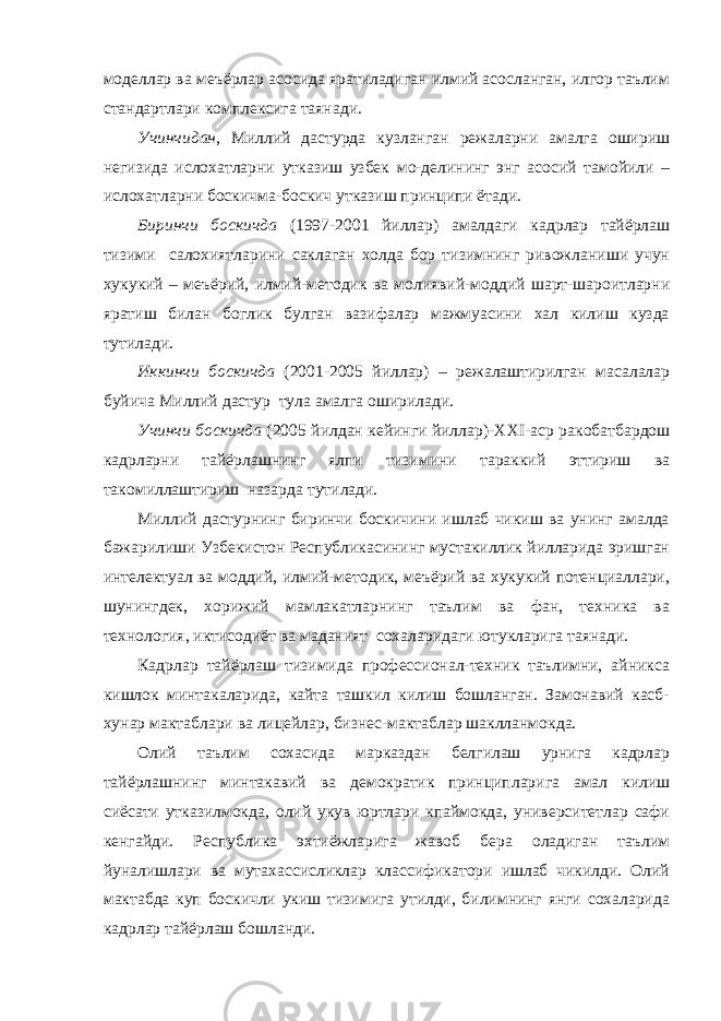 моделлар ва меъёрлар асосида яратиладиган илмий асосланган, илгор таълим стандартлари комплексига таянади. Учинчидан , Миллий дастурда кузланган режаларни амалга ошириш негизида ислохатларни утказиш узбек мо-делининг энг асосий тамойили – ислохатларни боскичма-боскич утказиш принципи ётади. Биринчи боскичда (1997-2001 йиллар) амалдаги кадрлар тайёрлаш тизими салохиятларини саклаган холда бор тизимнинг ривожланиши учун хукукий – меъёрий, илмий-методик ва молиявий-моддий шарт-шароитларни яратиш билан боглик булган вазифалар мажмуасини хал килиш кузда тутилади. Иккинчи боскичда (2001-2005 йиллар) – режалаштирилган масалалар буйича Миллий дастур тула амалга оширилади. Учинчи боскичда (2005 йилдан кейинги йиллар)- XXI -аср ракобатбардош кадрларни тайёрлашнинг ялпи тизимини тараккий эттириш ва такомиллаштириш назарда тутилади. Миллий дастурнинг биринчи боскичини ишлаб чикиш ва унинг амалда бажарилиши Узбекистон Республикасининг мустакиллик йилларида эришган интелектуал ва моддий, илмий-методик, меъёрий ва хукукий потенциаллари, шунингдек, хорижий мамлакатларнинг таълим ва фан, техника ва технология, иктисодиёт ва маданият сохаларидаги ютукларига таянади. Кадрлар тайёрлаш тизимида профессионал-техник таълимни, айникса кишлок минтакаларида, кайта ташкил килиш бошланган. Замонавий касб- хунар мактаблари ва лицейлар, бизнес-мактаблар шаклланмокда. Олий таълим сохасида марказдан белгилаш урнига кадрлар тайёрлашнинг минтакавий ва демократик принципларига амал килиш сиёсати утказилмокда, олий укув юртлари кпаймокда, университетлар сафи кенгайди. Республика эхтиёжларига жавоб бера оладиган таълим йуналишлари ва мутахассисликлар классификатори ишлаб чикилди. Олий мактабда куп боскичли укиш тизимига утилди, билимнинг янги сохаларида кадрлар тайёрлаш бошланди. 