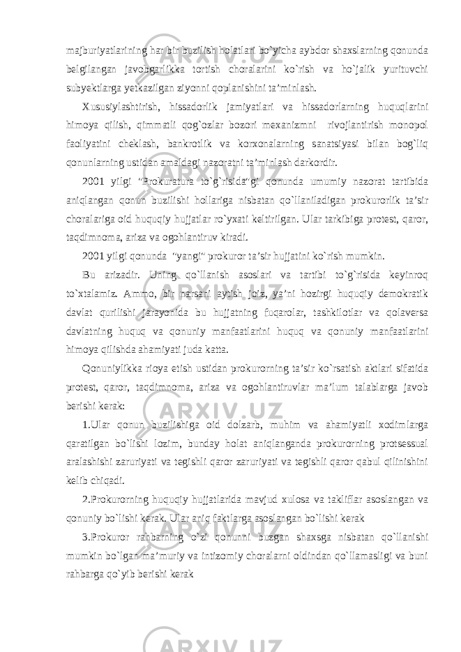 majburiyatlarining har bir buzilish holatlari bo`yicha aybdor shaxslarning qonunda belgilangan javobgarlikka tortish choralarini ko`rish va ho`jalik yurituvchi subyektlarga yetkazilgan ziyonni qoplanishini ta’minlash. Xususiylashtirish, hissadorlik jamiyatlari va hissadorlarning huquqlarini himoya qilish, qimmatli qog`ozlar bozori mexanizmni rivojlantirish monopol faoliyatini cheklash, bankrotlik va korxonalarning sanatsiyasi bilan bog`liq qonunlarning ustidan amaldagi nazoratni ta’minlash darkordir. 2001 yilgi &#34;Prokuratura to`g`risida&#34;gi qonunda umumiy nazorat tartibida aniqlangan qonun buzilishi hollariga nisbatan qo`llaniladigan prokurorlik ta’sir choralariga oid huquqiy hujjatlar ro`yxati keltirilgan. Ular tarkibiga protest, qaror, taqdimnoma, ariza va ogohlantiruv kiradi. 2001 yilgi qonunda &#34;yangi&#34; prokuror ta’sir hujjatini ko`rish mumkin. Bu arizadir. Uning qo`llanish asoslari va tartibi to`g`risida keyinroq to`xtalamiz. Ammo, bir narsani aytish joiz, ya’ni hozirgi huquqiy demokratik davlat qurilishi jarayonida bu hujjatning fuqarolar, tashkilotlar va qolaversa davlatning huquq va qonuniy manfaatlarini huquq va qonuniy manfaatlarini himoya qilishda ahamiyati juda katta. Qonuniylikka rioya etish ustidan prokurorning ta’sir ko`rsatish aktlari sifatida protest, qaror, taqdimnoma, ariza va ogohlantiruvlar ma’lum talablarga javob berishi kerak: 1.Ular qonun buzilishiga oid dolzarb, muhim va ahamiyatli xodimlarga qaratilgan bo`lishi lozim, bunday holat aniqlanganda prokurorning protsessual aralashishi zaruriyati va tegishli qaror zaruriyati va tegishli qaror qabul qilinishini kelib chiqadi. 2.Prokurorning huquqiy hujjatlarida mavjud xulosa va takliflar asoslangan va qonuniy bo`lishi kerak. Ular aniq faktlarga asoslangan bo`lishi kerak 3.Prokuror rahbarning o`zi qonunni buzgan shaxsga nisbatan qo`llanishi mumkin bo`lgan ma’muriy va intizomiy choralarni oldindan qo`llamasligi va buni rahbarga qo`yib berishi kerak 