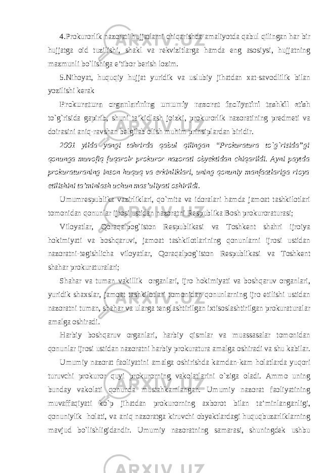 4.Prokurorlik nazorati hujjatlarni chiqarishda amaliyotda qabul qilingan har bir hujjatga oid tuzilishi, shakl va rekvizitlarga hamda eng asosiysi, hujjatning mazmunli bo`lishiga e’tibor berish lozim. 5.Nihoyat, huquqiy hujjat yuridik va uslubiy jihatdan xat-savodlilik bilan yozilishi kerak Prokuratura organlarining umumiy nazorat faoliyatini tashkil etish to`g`risida gapirib, shuni ta’kidlash joizki, prokurorlik nazoratining predmeti va doirasini aniq-ravshan belgilab olish muhim prinsiplardan biridir. 2001 yilda yangi tahrirda qabul qilingan “Prokuratura to`g`risida”gi qonunga muvofiq fuqarolr prokuror nazorati obyektidan chiqarildi. Ayni paytda prokuraturaning inson huquq va erkinliklari, uning qonuniy manfaatlariga rioya etilishini ta’minlash uchun mas’uliyati oshirildi. Umumrespublika vazirliklari, qo`mita va idoralari hamda jamoat tashkilotlari tomonidan qonunlar ijrosi ustidan nazoratni Respublika Bosh prokuroraturasi; Viloyatlar, Qoraqalpog`iston Respublikasi va Toshkent shahri ijroiya hokimiyati va boshqaruvi, jamoat tashkilotlarining qonunlarni ijrosi ustidan nazoratni-tegishlicha viloyatlar, Qoraqalpog`iston Respublikasi va Toshkent shahar prokuraturalari; Shahar va tuman vakillik organlari, ijro hokimiyati va boshqaruv organlari, yuridik shaxslar, jamoat tashkilotlari tomonidan qonunlarning ijro etilishi ustidan nazoratni tuman, shahar va ularga tenglashtirilgan ixtisoslashtirilgan prokuraturalar amalga oshiradi. Harbiy boshqaruv organlari, harbiy qismlar va muassasalar tomonidan qonunlar ijrosi ustidan nazoratni harbiy prokuratura amalga oshiradi va shu kabilar. Umumiy nazorat faoliyatini amalga oshirishda kamdan-kam holatlarda yuqori turuvchi prokuror quyi prokurorning vakolatlarini o`ziga oladi. Ammo uning bunday vakolati qonunda mustahkamlangan. Umumiy nazorat faoliyatining muvaffaqiyati ko`p jihatdan prokurorning axborot bilan ta’minlanganligi, qonuniylik holati, va aniq nazoratga kiruvchi obyektlardagi huquqbuzarliklarning mavjud bo`lishligidandir. Umumiy nazoratning samarasi, shuningdek ushbu 