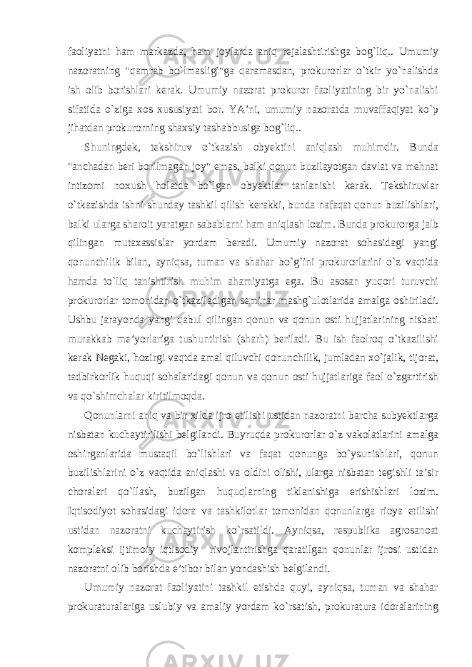 faoliyatni ham markazda, ham joylarda aniq rejalashtirishga bog`liq.. Umumiy nazoratning &#34;qamrab bo`lmasligi&#34;ga qaramasdan, prokurorlar o`tkir yo`nalishda ish olib borishlari kerak. Umumiy nazorat prokuror faoliyatining bir yo`nalishi sifatida o`ziga xos xususiyati bor. YA’ni, umumiy nazoratda muvaffaqiyat ko`p jihatdan prokurorning shaxsiy tashabbusiga bog`liq.. Shuningdek, tekshiruv o`tkazish obyektini aniqlash muhimdir. Bunda &#34;anchadan beri borilmagan joy&#34; emas, balki qonun buzilayotgan davlat va mehnat intizomi noxush holatda bo`lgan obyektlar tanlanishi kerak. Tekshiruvlar o`tkazishda ishni shunday tashkil qilish kerakki, bunda nafaqat qonun buzilishlari, balki ularga sharoit yaratgan sabablarni ham aniqlash lozim. Bunda prokurorga jalb qilingan mutaxassislar yordam beradi. Umumiy nazorat sohasidagi yangi qonunchilik bilan, ayniqsa, tuman va shahar bo`g`ini prokurorlarini o`z vaqtida hamda to`liq tanishtirish muhim ahamiyatga ega. Bu asosan yuqori turuvchi prokurorlar tomonidan o`tkaziladigan seminar mashg`ulotlarida amalga oshiriladi. Ushbu jarayonda yangi qabul qilingan qonun va qonun osti hujjatlarining nisbati murakkab me’yorlariga tushuntirish (sharh) beriladi. Bu ish faolroq o`tkazilishi kerak Negaki, hozirgi vaqtda amal qiluvchi qonunchilik, jumladan xo`jalik, tijorat, tadbirkorlik huquqi sohalaridagi qonun va qonun osti hujjatlariga faol o`zgartirish va qo`shimchalar kiritilmoqda. Qonunlarni aniq va bir xilda ijro etilishi ustidan nazoratni barcha subyektlarga nisbatan kuchaytirilishi belgilandi. Buyruqda prokurorlar o`z vakolatlarini amalga oshirganlarida mustaqil bo`lishlari va faqat qonunga bo`ysunishlari, qonun buzilishlarini o`z vaqtida aniqlashi va oldini olishi, ularga nisbatan tegishli ta’sir choralari qo`llash, buzilgan huquqlarning tiklanishiga erishishlari lozim. Iqtisodiyot sohasidagi idora va tashkilotlar tomonidan qonunlarga rioya etilishi ustidan nazoratni kuchaytirish ko`rsatildi. Ayniqsa, respublika agrosanoat kompleksi ijtimoiy iqtisodiy rivojlantirishga qaratilgan qonunlar ijrosi ustidan nazoratni olib borishda e’tibor bilan yondashish belgilandi. Umumiy nazorat faoliyatini tashkil etishda quyi, ayniqsa, tuman va shahar prokuraturalariga uslubiy va amaliy yordam ko`rsatish, prokuratura idoralarining 