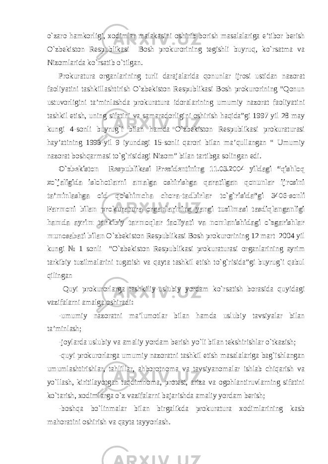 o`zaro hamkorligi, xodimlar malakasini oshirib borish masalalariga e’tibor berish O`zbekiston Respublikasi Bosh prokurorining tegishli buyruq, ko`rsatma va Nizomlarida ko`rsatib o`tilgan. Prokuratura organlarining turli darajalarida qonunlar ijrosi ustidan nazorat faoliyatini tashkillashtirish O`zbekiston Respublikasi Bosh prokurorining “Qonun ustuvorligini ta’minlashda prokuratura idoralarining umumiy nazorat faoliyatini tashkil etish, uning sifatini va samaradorligini oshirish haqida”gi 1997 yil 28 may kungi 4-sonli buyrug`i bilan hamda O`zbekiston Respublikasi prokuraturasi hay’atining 1993-yil 9 iyundagi 15-sonli qarori bilan ma’qullangan “ Umumiy nazorat boshqarmasi to`g`risidagi Nizom” bilan tartibga solingan edi. O`zbekiston Respublikasi Prezidentining 11.03.2004 yildagi “qishloq xo`jaligida islohotlarni amalga oshirishga qaratilgan qonunlar ijrosini ta’minlashga oid qo`shimcha chora-tadbirlar to`g`risida”gi 3406-sonli Farmoni bilan prokuratura organlarining yangi tuzilmasi tasdiqlanganligi hamda ayrim tarkibiy tarmoqlar faoliyati va nomlanishidagi o`zgarishlar munosabati bilan O`zbekiston Respublikasi Bosh prokurorining 12 mart 2004 yil kungi № 1 sonli “O`zbekiston Respublikasi prokuraturasi organlarining ayrim tarkibiy tuzilmalarini tugatish va qayta tashkil etish to`g`risida”gi buyrug`i qabul qilingan Quyi prokurorlarga tashkiliy-uslubiy yordam ko`rsatish borasida quyidagi vazifalarni amalga oshiradi : -umumiy nazoratni ma’lumotlar bilan hamda uslubiy tavsiyalar bilan ta’minlash; -joylarda uslubiy va amaliy yordam berish yo`li bilan tekshirishlar o`tkazish; -quyi prokurorlarga umumiy nazoratni tashkil etish masalalariga bag`ishlangan umumlashtirishlar, tahlillar, ahborotnoma va tavsiyanomalar ishlab chiqarish va yo`llash, kiritilayotgan taqdimnoma, protest, ariza va ogohlantiruvlarning sifatini ko`tarish, xodimlarga o`z vazifalarni bajarishda amaliy yordam berish; -boshqa bo`linmalar bilan birgalikda prokuratura xodimlarining kasb mahoratini oshirish va qayta tayyorlash . 