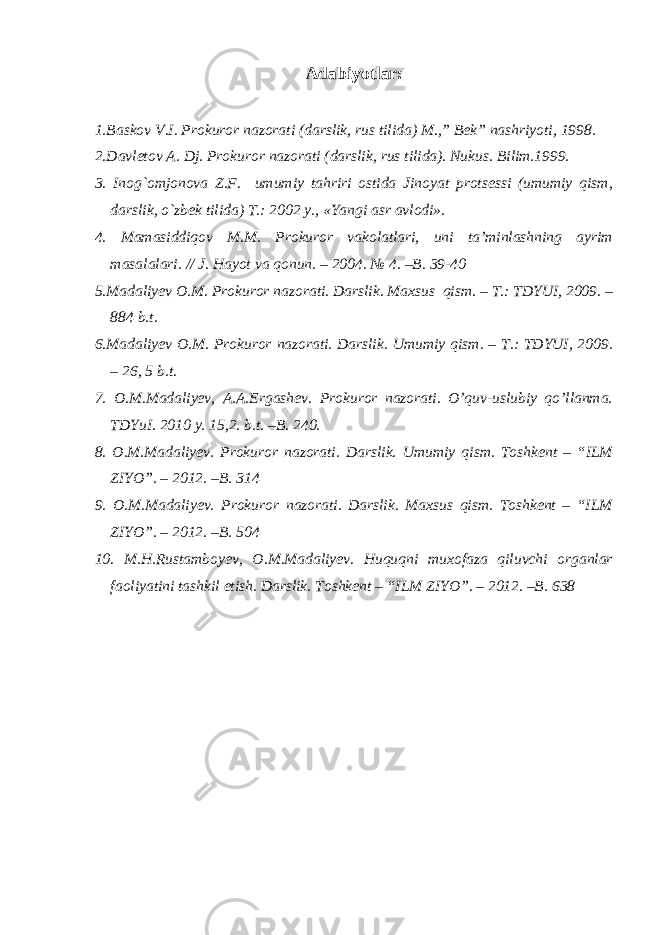 Adabiyotlar : 1.Baskov V.I. Prokuror nazorati (darslik, rus tilida) M.,” Bek” nashriyoti, 1998. 2.Davletov A. Dj. Prokuror nazorati (darslik, rus tilida). Nukus. Bilim.1999. 3. Inog`omjonova Z.F. umumiy tahriri ostida Jinoyat protsessi (umumiy qism, darslik, o`zbek tilida) T.: 2002 y., «Yangi asr avlodi». 4. Mamasiddiqov M.M. Prokuror vakolatlari, uni ta’minlashning ayrim masalalari. // J. Hayot va qonun. – 2004. № 4. –B. 39-40 5.Madaliyev O.M. Prokuror nazorati. Darslik. Maxsus qism. – T.: TDYUI, 2009. – 884 b.t. 6.Madaliyev O.M. Prokuror nazorati. Darslik. Umumiy qism. – T.: TDYUI, 2009. – 26, 5 b.t. 7. O.M.Madaliyev, A.A.Ergashev. Prokuror nazorati. O’quv-uslubiy qo’llanma. TDYuI. 2010 y. 15,2. b.t. –B. 240. 8. O.M.Madaliyev. Prokuror nazorati. Darslik. Umumiy qism. Toshkent – “ILM ZIYO”. – 2012. –B. 314 9. O.M.Madaliyev. Prokuror nazorati. Darslik. Maxsus qism. Toshkent – “ILM ZIYO”. – 2012. –B. 504 10. M.H.Rustamboyev, O.M.Madaliyev. Huquqni muxofaza qiluvchi organlar faoliyatini tashkil etish. Darslik. Toshkent – “ILM ZIYO”. – 2012. –B. 638 