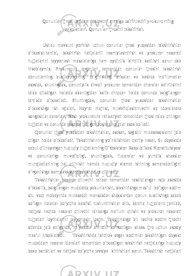 Qonunlar ijrosi ustidan nazoratni amalga oshiruvchi prokurorning vakolatlari. Qonunlar ijrosini tekshirish. Ushbu mavzuni yoritish uchun qonunlar ijrosi yuzasidan tekshirishlar o`tkazish tartibi, tekshirish natijalariii rasmiylashtirish va prokuror nazorati hujjatlarini tayyorlash masalalariga ham oydinlik kiritilib ketilishi zarur deb hisoblaymiz. Prokuratura organlari tomonidan qonunlar ijrosini tekshirish qonunlarning buzilayotganligi to`g`risidagi arizalar va boshqa ma’lumotlar asosida, shuningdek, qonuniylik ahvoli prokuror tomonidan choralar ko`rilishini talab qiladigan holatda ekanligidan kelib chiqqan holda qonunda belgilangan tartibda o`tkaziladi. Shuningdek, qonunlar ijrosi yuzasidan tekshirishlar o`tkazishga ish rejalari, Hay’at majlisi, muvofiqlashtiruvchi va idoralararo kengashlar qarorlari, Bosh prokuratura rahbariyati tomonidan ijrosi talab qilingan hujjatlar va qonunda nazarda tutilgan boshqa holatlar asos bo`ladi. Qonunlar ijrosi yuzasidan tekshirishlar, asosan, tegishli mutaxassislarni jalb qilgan holda o`tkaziladi. Tekshirishning yo`nalishidan qat’iy nazar, 6u obyektda qabul qilinayotgan huquqiy hujjatlarning O`zbekiston Respublikasi Konstitutsiyasi va qonunlariga muvofiqligi, shuningdek, fuqarolar va yuridik shaxslar murojaatlarining hal qilinishi hamda huquqiy xizmat ishining samaradorligini o`rganishga kompleks yondoshish talab qilinadi. Tekshirishlar nazorat qiluvchi rahbar tomonidan tasdiqlangan reja asosida o`tkazilib, belgilangan muddatda yakunlanishi, tekshirishga mas’ul bo`lgan xodim shu vaqt mobaynida mutasaddi mansabdor shaxslardan qonun buzilishiga sabab bo`lgan holatlar bo`yicha batafsil tushuntirishlar olib, barcha hujjatlarni jamlab, natijasi haqida nazorat qiluvchi rahbarga ma’lum qilishi va prokuror nazorati hujjatlari loyihalarini tayyorlashi lozim. Tekshirishga bir nechta xodim ijrochi sifatida jalb etilganda, ro`yxatda birinchi ko`rsatilgan shaxs ijro uchun asosiy mas’ul hisoblanadi. Tekshirishda ishtirok etgan xodimlar tekshirilgan obyekt muqaddam nazorat idoralari tomonidan o`tkazilgan tekshirish natijalariga huquqiy baxo berishlari va natijasi bo`yicha tavsiya kiritishlari zarur. Tekshirish natijalari 