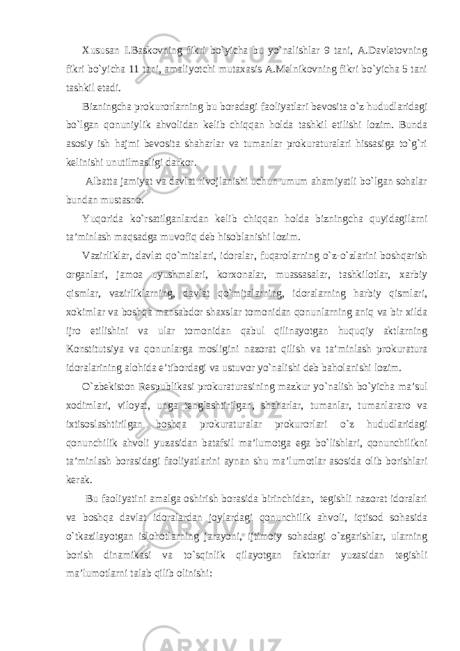 Xususan I.Baskovning fikri bo`yicha bu yo`nalishlar 9 tani, A.Davletovning fikri bo`yicha 11 tani, amaliyotchi mutaxasis A.Melnikovning fikri bo`yicha 5 tani tashkil etadi. Bizningcha prokurorlarning bu boradagi faoliyatlari bevosita o`z hududlaridagi bo`lgan qonuniylik ahvolidan kelib chiqqan holda tashkil etilishi lozim. Bunda asosiy ish hajmi bevosita shaharlar va tumanlar prokuraturalari hissasiga to`g`ri kelinishi unutilmasligi darkor. Albatta jamiyat va davlat rivojlanishi uchun umum ahamiyatli bo`lgan sohalar bundan mustasno. Yuqorida ko`rsatilganlardan kelib chiqqan holda bizningcha quyidagilarni ta’minlash maqsadga muvofiq deb hisoblanishi lozim. Vazirliklar, davlat qo`mitalari, idoralar, fuqarolarning o`z-o`zlarini boshqarish organlari, jamoa uyushmalari, korxonalar, muassasalar, tashkilotlar, xarbiy qismlar, vazirliklarning, davlat qo`mitalarning, idoralarning harbiy qismlari, xokimlar va boshqa mansabdor shaxslar tomonidan qonunlarning aniq va bir xilda ijro etilishini va ular tomonidan qabul qilinayotgan huquqiy aktlarning Konstitutsiya va qonunlarga mosligini nazorat qilish va ta’minlash prokuratura idoralarining alohida e’tibordagi va ustuvor yo`nalishi deb baholanishi lozim. O`zbekiston Respublikasi prokuraturasining mazkur yo`nalish bo`yicha ma’sul xodimlari, viloyat, unga tenglashtirilgan, shaharlar, tumanlar, tumanlararo va ixtisoslashtirilgan boshqa prokuraturalar prokurorlari o`z hududlaridagi qonunchilik ahvoli yuzasidan batafsil ma’lumotga ega bo`lishlari, qonunchilikni ta’minlash borasidagi faoliyatlarini aynan shu ma’lumotlar asosida olib borishlari kerak. Bu faoliyatini amalga oshirish borasida birinchidan, tegishli nazorat idoralari va boshqa davlat idoralardan joylardagi qonunchilik ahvoli, iqtisod sohasida o`tkazilayotgan islohotlarning jarayoni, ijtimoiy sohadagi o`zgarishlar, ularning borish dinamikasi va to`sqinlik qilayotgan faktorlar yuzasidan tegishli ma’lumotlarni talab qilib olinishi: 