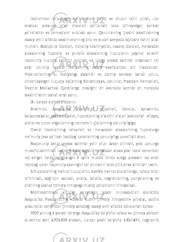 Ikkinchidan to`plangan ma’lumotlarni to`liq va chuqur tahlil qilish, ular orasidan prokuror ta’sir choralari qo`llanishi talab qilinayotgan konkret yo`nalishlar va tarmoqlarni aniqlash zarur. Qonunlarning ijrosini tekshirishning asosiy omili sifatida tekshiruvlarning aniq va yuqori saviyada rejalashtirishini olish mumkin. Boshqaruv idoralari, mahalliy hokimiyatlar, nazorat idoralari, mansabdor shaxslarning fuqarolar va yuridik shaxslarning huquqlarini poymol etuvchi noqonuniy huquqiy aktlarini aniqlash va ularga protest keltirish masalasini hal etish umumiy nazorat faoliyatining asosiy vazifalaridan biri hisoblanadi. Prokurorlarning bu faoliyatiga sistemali va doimiy xarakter berish uchun, chiqarilayotgan huquqiy aktlarning Konstitutsiya, qonunlar, Prezident Farmonlari, Vazirlar Mahkamasi Qarorlariga mosligini bir kvartalda kamida bir marotaba tekshirilishini tashkil etish zarur. Bu borada alohida e’tiborni: Xokimlar, Respublika Vazirliklari rahbarlari, idoralar, konsernlar, korporatsiyalar, assotsiatsiyalar, fuqarolarning o`zlarini o`zlari boshqarish viloyat, shahar va tuman organlarining normativ hujjatlarining qonuniyligiga; Davlat idoralarining rahbarlari va mansabdor shaxslarining fuqarolarga ma’muriy jazo qo`llash haqidagi qarorlarining qonuniyliga qaratilishi shart. Noqonuniy aktlar protest keltirish yo`li bilan bekor qilinishi, yoki qonunga muvofiqlashtirilishi lozim. Protest tegishli mansabdor shaxs yoki idora tomonidan rad etilgan holda, belgilangan 1 oylik muddat ichida sudga protestni rad etish haqidagi qaror noqonuniy ekanligini tan olinishini talab qilib ariza kiritilishi lozim. 3.Fuqarolarning mehnat huquqlarini, xavfsiz mehnat sharoitlariga, nafaqa bilan ta’minlash, sog`liqni saqlash, onalik, bolalik, nogironlarning, qariyalarning va aholining boshqa ijtimoiy himoyaga muxtoj qatlamlarini himoyalash. Mamlakatimizda vujudga kelayotgan bozor munosabatlari sharoitida Respublika Prezidentining «Davlat kuchli ijtimoiy himoyachi» prinsipi, barcha prokurorlar tomonidan ijtimoiy sohadagi asosiy omil sifatida baholanishi darkor 2002 yilning 1 yanvar holatiga Respublika bo`yicha nafaqa va ijtimoiy yordam oluvchilar soni 3.203.808 shaxsni, ulardan yoshi bo`yicha 1.857.427, nogironlik 