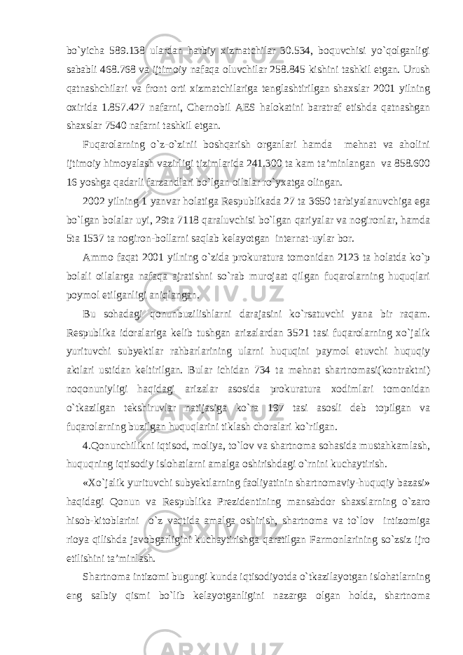 bo`yicha 589.138 ulardan harbiy xizmatchilar 30.534, boquvchisi yo`qolganligi sababli 468.768 va ijtimoiy nafaqa oluvchilar 258.845 kishini tashkil etgan. Urush qatnashchilari va front orti xizmatchilariga tenglashtirilgan shaxslar 2001 yilning oxirida 1.857.427 nafarni, Chernobil AES halokatini baratraf etishda qatnashgan shaxslar 7540 nafarni tashkil etgan. Fuqarolarning o`z-o`zinii boshqarish organlari hamda mehnat va aholini ijtimoiy himoyalash vazirligi tizimlarida 241.300 ta kam ta’minlangan va 858.600 16 yoshga qadarli farzandlari bo`lgan oilalar ro`yxatga olingan. 2002 yilning 1 yanvar holatiga Respublikada 27 ta 3650 tarbiyalanuvchiga ega bo`lgan bolalar uyi, 29ta 7118 qaraluvchisi bo`lgan qariyalar va nogironlar, hamda 5ta 1537 ta nogiron-bollarni saqlab kelayotgan internat-uylar bor. Ammo faqat 2001 yilning o`zida prokuratura tomonidan 2123 ta holatda ko`p bolali oilalarga nafaqa ajratishni so`rab murojaat qilgan fuqarolarning huquqlari poymol etilganligi aniqlangan. Bu sohadagi qonunbuzilishlarni darajasini ko`rsatuvchi yana bir raqam. Respublika idoralariga kelib tushgan arizalardan 3521 tasi fuqarolarning xo`jalik yurituvchi subyektlar rahbarlarining ularni huquqini paymol etuvchi huquqiy aktlari ustidan keltirilgan. Bular ichidan 734 ta mehnat shartnomasi(kontraktni) noqonuniyligi haqidagi arizalar asosida prokuratura xodimlari tomonidan o`tkazilgan tekshiruvlar natijasiga ko`ra 197 tasi asosli deb topilgan va fuqarolarning buzilgan huquqlarini tiklash choralari ko`rilgan. 4.Qonunchilikni iqtisod, moliya, to`lov va shartnoma sohasida mustahkamlash, huquqning iqtisodiy islohatlarni amalga oshirishdagi o`rnini kuchaytirish. «Xo`jalik yurituvchi subyektlarning faoliyatinin shartnomaviy-huquqiy bazasi» haqidagi Qonun va Respublika Prezidentining mansabdor shaxslarning o`zaro hisob-kitoblarini o`z vaqtida amalga oshirish, shartnoma va to`lov intizomiga rioya qilishda javobgarligini kuchaytirishga qaratilgan Farmonlarining so`zsiz ijro etilishini ta’minlash. Shartnoma intizomi bugungi kunda iqtisodiyotda o`tkazilayotgan islohatlarning eng salbiy qismi bo`lib kelayotganligini nazarga olgan holda, shartnoma 