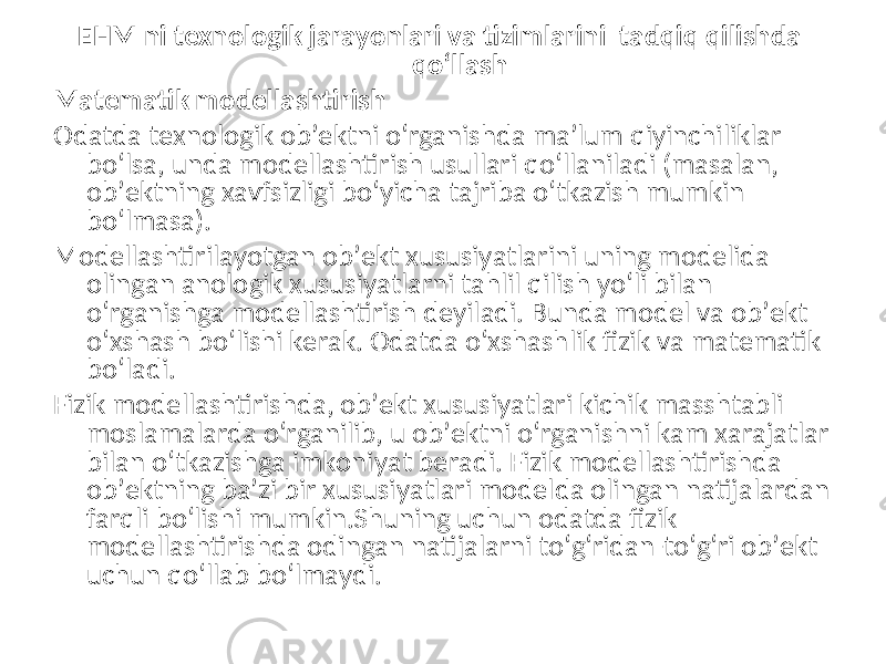 EHM ni texnologik jarayonlari va tizimlarini tadqiq qilishda qo‘llash Matematik modellashtirish Odatda texnologik ob’ektni o‘rganishda ma’lum qiyinchiliklar bo‘lsa, unda modellashtirish usullari qo‘llaniladi (masalan, ob’ektning xavfsizligi bo‘yicha tajriba o‘tkazish mumkin bo‘lmasa). Modellashtirilayotgan ob’ekt xususiyatlarini uning modelida olingan anologik xususiyatlarni tahlil qilish yo‘li bilan o‘rganishga modellashtirish deyiladi. Bunda model va ob’ekt o‘xshash bo‘lishi kerak. Odatda o‘xshashlik fizik va matematik bo‘ladi. Fizik modellashtirishda, ob’ekt xususiyatlari kichik masshtabli moslamalarda o‘rganilib, u ob’ektni o‘rganishni kam xarajatlar bilan o‘tkazishga imkoniyat beradi. Fizik modellashtirishda ob’ektning ba’zi bir xususiyatlari modelda olingan natijalardan farqli bo‘lishi mumkin.Shuning uchun odatda fizik modellashtirishda odingan natijalarni to‘g‘ridan-to‘g‘ri ob’ekt uchun qo‘llab bo‘lmaydi. 